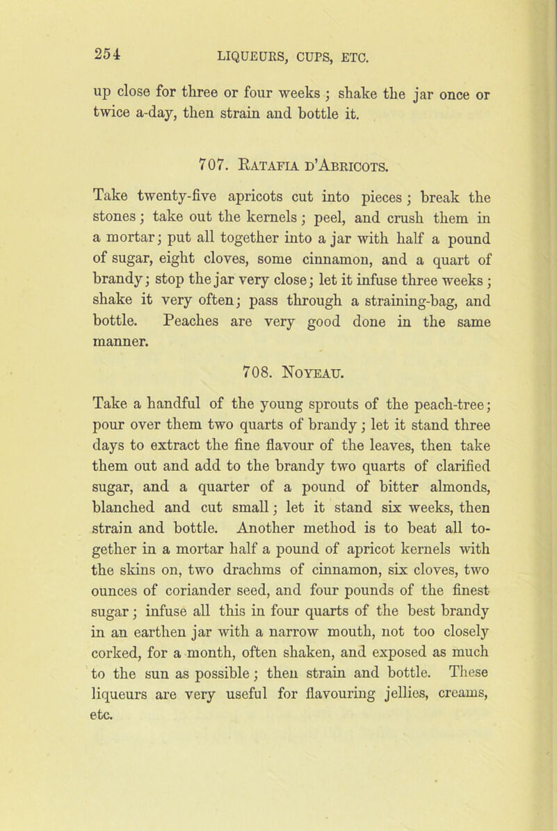 up close for tliree or four weeks ; shake the jar once or twice a-day, then strain and bottle it. 707. Eatafia d’Abricots. Take twenty-five apricots cut into pieces ; break the stones; take out the kernels; peel, and crush them in a mortar; put all together into a jar with half a pound of sugar, eight cloves, some cinnamon, and a quart of brandy; stop the jar very close; let it infuse three weeks; shake it very often; pass through a straining-hag, and bottle. Peaches are very good done in the same manner. 708. Noyeau. Take a handful of the young sprouts of the peach-tree; pour over them two quarts of brandy; let it stand three days to extract the fine flavour of the leaves, then take them out and add to the brandy two quarts of clarified sugar, and a quarter of a pound of bitter almonds, blanched and cut small; let it stand six weeks, then strain and bottle. Another method is to beat all to- gether in a mortar half a pound of apricot kernels with the skins on, two drachms of cinnamon, six cloves, two ounces of coriander seed, and four pounds of the finest sugar; infuse all this in four quarts of the best brandy in an earthen jar with a narrow mouth, not too closely corked, for a month, often shaken, and exposed as much to the sun as possible; then strain and bottle. These liqueurs are very useful for flavouring jellies, creams, etc.