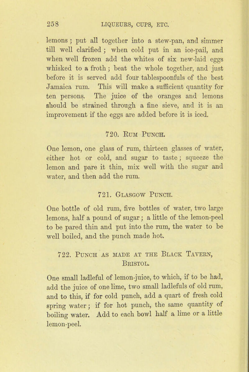 lemons ; put all together into a stew-pan, and simmer till well clarified ; when cold put in an ice-pail, and when well frozen add the whites of six new-laid eggs whisked to a froth; beat the whole together, and just before it is served add four tablespoonfuls of the best Jamaica rum. This wdl make a sufiicient quantity for ten persons. The juice of the oranges and lemons should be strained through a fine sieve, and it is an improvement if the eggs are added before it is iced. 720. Eum Punch. One lemon, one glass of rum, thirteen glasses of water, either hot or cold, and sugar to taste; squeeze the lemon and pare it thin, mix well with the sugar and water, and then add the rum. 721. Glasgow Punch. One bottle of old rum, five bottles of water, two large lemons, half a pound of sugar; a Kttle of the lemon-peel to be pared thin and put into the rum, the water to be Avell boiled, and the punch made hot. 722. Punch as iviade at the Black Tavern, Bristol. One small ladleful of lemon-juice, to which, if to be had, add the juice of one lime, two small ladlefuls of old rum, and to this, if for cold punch, add a quart of fresh cold spring water j if for hot punch, the same quantity of boiling water. Add to each bowl half a lime or a little lemon-peel.