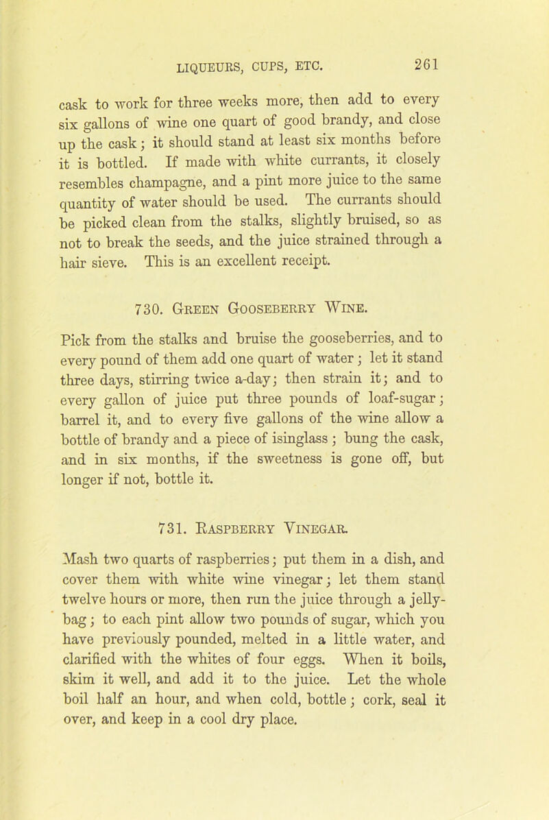 cask to work for three weeks more, then add to every six gallons of wine one quart of good brandy, and close up the cask; it should stand at least six months before it is bottled. If made with white currants, it closely resembles champagne, and a pint more juice to the same quantity of water should be used. The currants should he picked clean from the stalks, slightly bruised, so as not to break the seeds, and the juice strained through a hair sieve. This is an excellent receipt. 730. Green Gooseberry Wine. Pick from the stalks and bruise the gooseberries, and to every pound of them add one quart of water; let it stand three days, stirring twice a-day; then strain it; and to every gallon of juice put three pounds of loaf-sugar; barrel it, and to every five gallons of the wine allow a bottle of brandy and a piece of isinglass ; bung the cask, and in six months, if the sweetness is gone off, but longer if not, bottle it. 731. Easpberry Vinegar. Mash two quarts of raspberries; put them in a dish, and cover them with white wine vinegar; let them stand twelve hours or more, then run the juice through a jeUy- bag; to each pint allow two pounds of sugar, which you have previously pounded, melted in a little water, and clarified with the whites of four eggs. When it bods, skim it well, and add it to the juice. Let the whole boil half an hour, and when cold, bottle; cork, seal it over, and keep in a cool dry place.