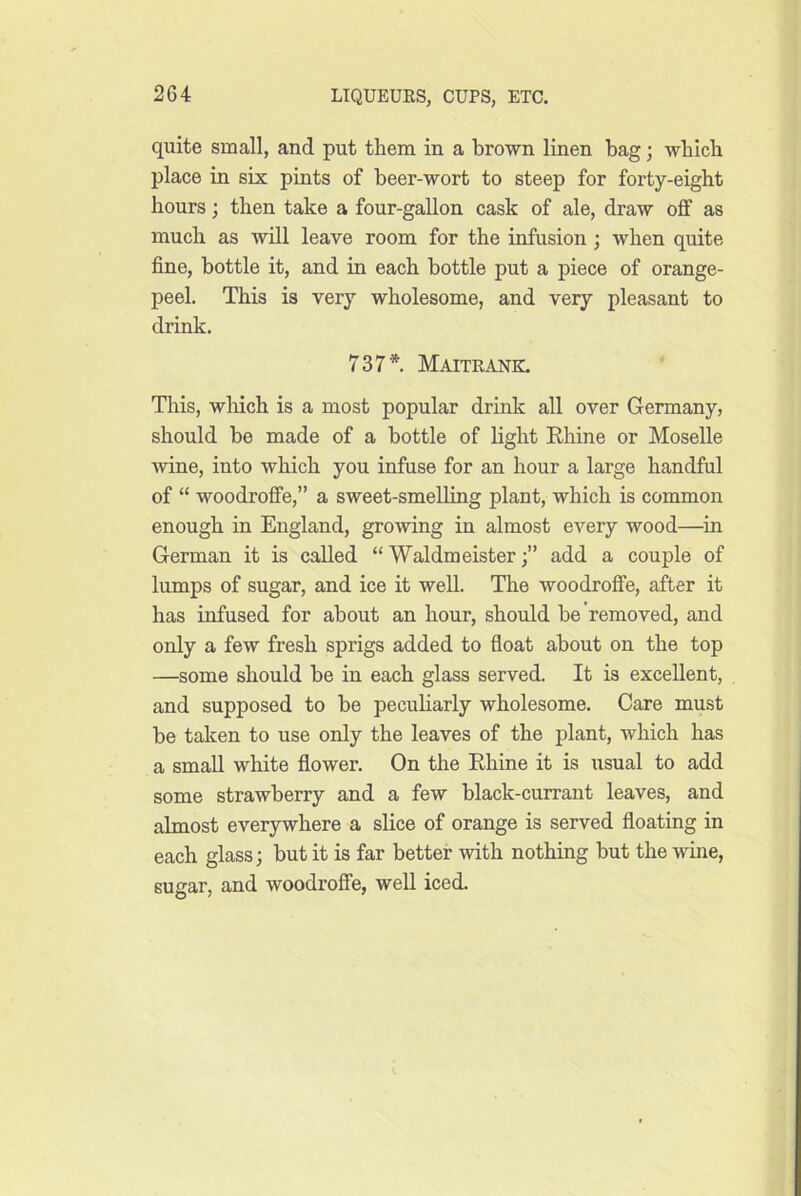 quite small, and put them in a brown linen bag; which place in six pints of beer-wort to steep for forty-eight hours; then take a four-gallon cask of ale, draw off as much as will leave room for the infusion; when quite fine, bottle it, and in each bottle put a piece of orange- peel. This is very wholesome, and very pleasant to drink. 737*. Maitrank. Tliis, wliich is a most popular drink all over Germany, should be made of a bottle of light Ehine or Moselle wine, into which you infuse for an hour a large handful of “ woodroffe,” a sweet-smelling plant, which is common enough in England, growing in almost every wood—in German it is called “ Waldmeisteradd a couple of lumps of sugar, and ice it well. The woodroffe, after it has infused for about an hour, should be removed, and only a few fresh sprigs added to float about on the top —some should be in each glass served. It is excellent, and supposed to be peculiarly wholesome. Care must be taken to use only the leaves of the plant, which has a small white flower. On the Ehine it is usual to add some strawberry and a few black-currant leaves, and almost everywhere a slice of orange is served floating in each glass; but it is far better with nothing but the wine, sugar, and woodroffe, well iced.