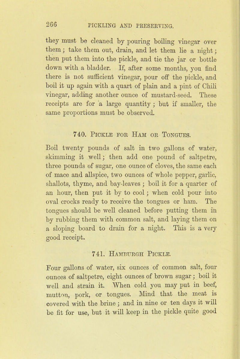 they must be cleaned by pouring boiling vinegar over them; take them out, drain, and let them lie a night; then put them into the pickle, and tie the jar or bottle down with a bladder. If, after some months, you find there is not sufficient vinegar, pour off the pickle, and boil it up again with a quart of plain and a pint of Chili vinegar, adding another ounce of mustard-seed. These receipts are for a large quantity ; but if smaller, the same proportions must be observed. 740. Pickle for Ham or Tongues. Boil twenty pounds of salt in two gallons of water, skimming it well; then add one pound of saltpetre, three pounds of sugar, one ounce of cloves, the same each of mace and allspice, two ounces of whole pepper, garlic, shallots, thyme, and bay-leaves ; boil it for a quarter of an hour, then put it by to cool; when cold pour into oval crocks ready to receive the tongues or ham. The tongues should be well cleaned before putting them in by rubbing them with common salt, and laying them on a sloping board to drain for a night. This is a very good receipt. 741. Hamburgh Pickle. Four gallons of water, six ounces of common salt, four ounces of saltpetre, eight ounces of brown sugar; boil it well and strain it. Wlien cold you may put in beef, mutton, pork, or tongues. Mind that the meat is covered with the brine ; and in nine or ten days it will be fit for use, but it will keep in the pickle quite good