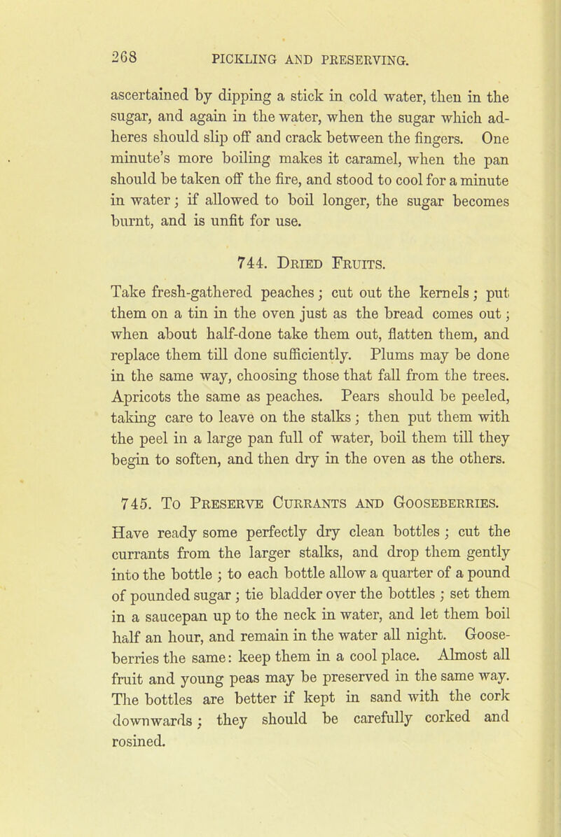 ascertained by dipping a stick in cold water, tlien in the sugar, and again in the water, when the sugar which ad- heres should slip off and crack between the fingers. One minute’s more boiling makes it caramel, when the pan should be taken off the fire, and stood to cool for a minute in water; if allowed to boil longer, the sugar becomes burnt, and is unfit for use. 744. Dried Fruits. Take fresh-gathered peaches; cut out the kernels; put them on a tin in the oven just as the bread comes out; when about half-done take them out, flatten them, and replace them till done sufficiently. Plums may be done in the same way, choosing those that fall from the trees. Apricots the same as peaches. Pears should be peeled, taking care to leave on the stalks; then put them with the peel in a large pan full of water, boil them till they begin to soften, and then dry in the oven as the others. 745. To Preserve Currants and Gooseberries. Have ready some perfectly dry clean bottles ; cut the currants from the larger stalks, and drop them gently into the bottle ; to each bottle allow a quarter of a pound of pounded sugar; tie bladder over the bottles ; set them in a saucepan up to the neck in water, and let them boil half an hour, and remain in the water all night. Goose- berries the same: keep them in a cool place. Almost all fruit and young peas may be preserved in the same way. The bottles are better if kept in sand with the cork downwards : they should be carefully corked and rosined.