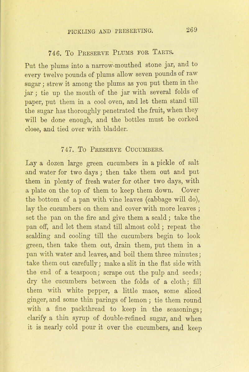 746. To Preserve Plums eor Tarts. Put the plums into a narrow-mouthed stone jar, and to every twelve pounds of plums allow seven pounds of raw sugar; strew it among the plums as you put them in the jar; tie up the mouth of the jar with several folds of paper, put them in a cool oven, and let them stand till the sugar has thoroughly penetrated the fruit, when they will be done enough, and the bottles must he corked close, and tied over with bladder. 747. To Preserve Cucumbers. Lay a dozen large green cucumbers in a pickle of salt and water for two days; then take them out and put them in plenty of fresh water for other two days, with a plate on the top of them to keep them down. Cover the bottom of a pan with vine leaves (cabbage wiU do), lay the cucumbers on them and cover with more leaves j set the pan on the fire and give them a scald; take the pan ofi) and let them stand till almost cold; repeat the scalding and cooling till the cucumbers begin to look green, then take them out, drain them, put them in a pan with water and leaves, and boil them three minutes; take them out carefully; make a slit in the flat side with the end of a teaspoon; scrape out the pulp and seeds; dry the cucumbers between the folds of a cloth; fill them with white pepper, a little mace, some sliced ginger, and some thin parings of lemon ; tie them round with a fine packthread to keep in the seasonings; clarify a thin syrup of double-refined sugar, and when it is nearly cold pour it over the cucumbers, and keep