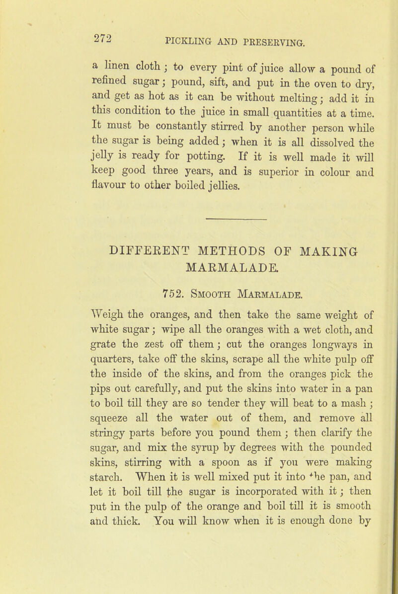 a linen cloth ; to every pint of juice allow a pound of refined sugar; pound, sift, and put in the oven to dry, and get as hot as it can be without melting j add it in this condition to the juice in small quantities at a time. It must be constantly stirred by another person while the sugar is being added; when it is all dissolved the jelly is ready for potting. If it is well made it will keep good three years, and is superior in colour and flavour to other boiled jellies. DIFFEEENT METHODS OF MAKING MARMALADE. 752. Smooth Marmalade. AVeigh the oranges, and then take the same weight of white sugar; wipe all the oranges with a wet cloth, and grate the zest off them; cut the oranges longways in quarters, take off the skins, scrape all the white pulp off the inside of the skins, and from the oranges pick the pips out carefully, and put the skins into water in a pan to boil till they are so tender they will beat to a mash ; squeeze all the water out of them, and remove all stringy parts before you pound them; then clarify the sugar, and mix the syrup by degrees with the pounded skins, stirring with a spoon as if you were making starch. When it is well mixed put it into *he pan, and let it boil till the sugar is incorporated with it; then put in the pulp of the orange and boil till it is smooth and thick. You will know when it is enough done by