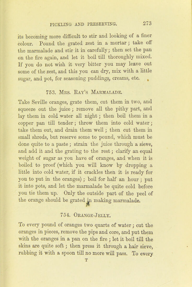 its becoming more difficult to stir and looking of a finer colour. Pound the grated zest in a mortar j take off the marmalade and stir it in carefully; then set the pan on the fire agaiu, and let it boil till thoroughly mixed. If you do not wish it very bitter you may leave out some of the zest, and this you can dry, mix with a little sugar, and pot, for seasoning puddings, creams, etc. , 753. Mrs. Pay’s Marmalade. Take Seville oranges, grate them, cut them in two, and squeeze out the juice; remove all the pithy part, and lay them in cold water all night; then boil them in a copper pan till tender; throw them into cold water; take them out, and drain them well; then cut them in small shreds, but reserve some to pound, which must be done quite to a paste; strain the juice through a sieve, and add it and the grating to the rest; clarify an equal weight of sugar as you have of oranges, and when it is boiled to proof (which you will know by dropping a little into cold water, if it crackles then it is ready for you to put in the oranges); boil for half an hour ; put it into pots, and let the marmalade be quite cold before you tie them up. Only the outside part of the peel of the orange should be grated ^ making marmalade. 754. Orange-Jelly. To every pound of oranges two quarts of water; cut the oranges in pieces, remove the pips and core, and put them with the oranges in a pan on the fire ; let it boil till the skins are quite soft; then press it through a hair sieve, rubbing it with a spoon till no more will pass. To every T