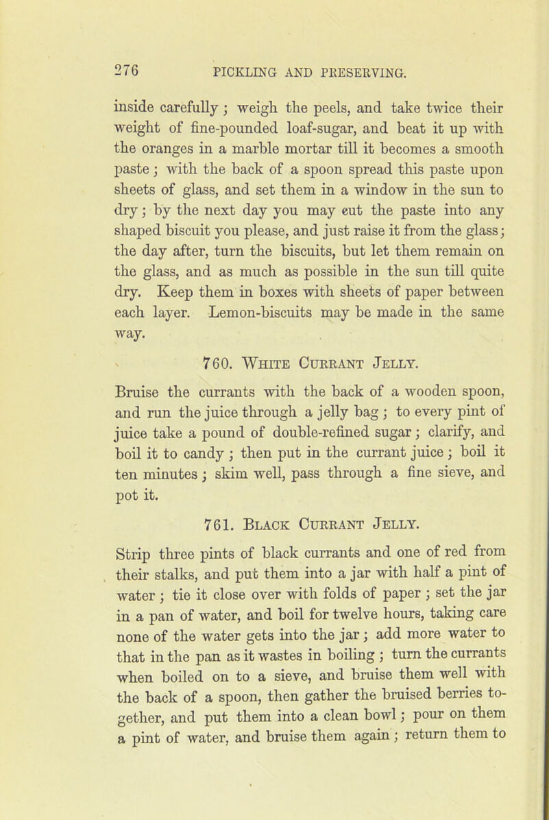 inside carefully ; weigh the peels, and take twice their weight of fine-pounded loaf-sugar, and beat it up with the oranges in a marble mortar till it becomes a smooth paste; with the back of a spoon spread this paste upon sheets of glass, and set them in a window in the sun to dry; by the next day you may cut the paste into any shaped biscuit you please, and just raise it from the glass; the day after, turn the biscuits, but let them remain on the glass, and as much as possible in the sun tiU quite dry. Keep them in boxes with sheets of paper between each layer. Lemon-biscuits may be made in the same way. 760. White Currant Jelly. Bruise the currants with the back of a wooden spoon, and run the juice through a jelly bag; to every pint of juice take a pound of double-refined sugar; clarify, and boil it to candy ; then put in the currant juice ; boil it ten minutes ; skim well, pass through a fine sieve, and pot it. 761. Black Currant Jelly. Strip three pints of black currants and one of red from their stalks, and put them into a jar with half a pint of water ; tie it close over with folds of paper ; set the jar in a pan of water, and boil for twelve ho-urs, taking care none of the water gets into the jar; add more water to that in the pan as it wastes in boiling ; turn the currants when boiled on to a sieve, and bruise them well with the back of a spoon, then gather the bruised berries to- gether, and put them into a clean bowl; pour on them a pint of water, and bruise them again; return them to