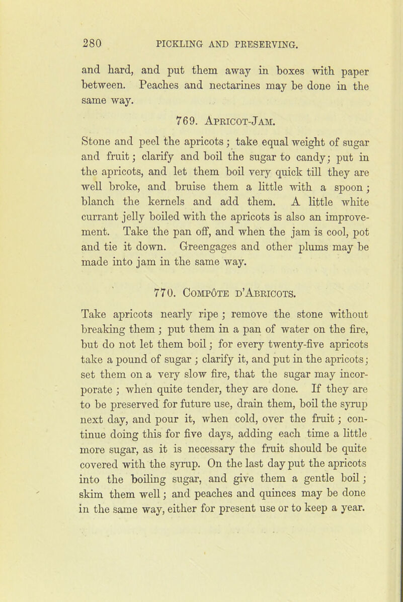 and hard, and put them away in boxes with paper between. Peaches and nectarines may be done in the same way. 769. Apricot-Jam. Stone and peel the apricots; take equal weight of sugar and fruit; clarify and boil the sugar to candy; put in the apricots, and let them boil very quick till they are web. broke, and bruise them a little with a spoon; blanch the kernels and add them. A little white currant jelly boiled with the apricots is also an improve- ment. Take the pan off, and when the jam is cool, pot and tie it down. Greengages and other plums may be made into jam in the same way. 770. CompOte d’Abricots. Take apricots nearly ripe ; remove the stone without breaking them ; put them in a pan of water on the fire, but do not let them boU; for every twenty-five apricots take a pound of sugar ; clarify it, and put in the apricots; set them on a very slow fire, that the sugar may incor- porate ; when quite tender, they are done. If they are to be preserved for future use, drain them, boil the syrup next day, and pour it, when cold, over the fruit; con- tinue doing this for five days, adding each time a Httle more sugar, as it is necessary the fruit should be quite covered with the syrup. On the last day put the apricots into the boiling sugar, and give them a gentle boil; skim them well; and peaches and quinces may be done in the same way, either for present use or to keep a year.