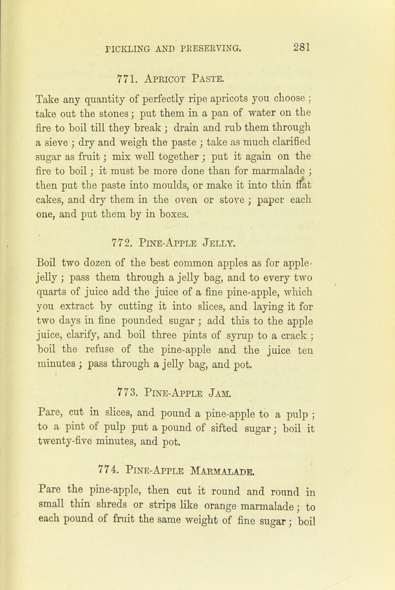 771. Apricot Paste. Take any quantity of perfectly ripe apricots you choose ; take out the stones; put them in a pan of water on the fire to boil till they break ; drain and rub them through a sieve ; dry and weigh the paste ; take as much clarified sugar as fruit; mix well together ; put it again on the fire to boil; it must be more done than for marmalade ; then put the paste into moulds, or make it into thin f^t cakes, and dry them in the oven or stove ; paper each one, and put them by in boxes. 772. Pine-Apple Jelly. Boil two dozen of the best common apples as for apple- jelly ; pass them through a jelly bag, and to every two quarts of juice add the juice of a fine pine-apple, which you extract by cutting it into slices, and laying it for two days in fine pounded sugar; add this to the apple juice, clarify, and boil three pints of syrup to a crack ; boil the refuse of the pine-apple and the juice ten minutes ; pass through a jelly bag, and pot. 773. Pine-Apple Jam. Pare, cut in slices, and pound a pine-apple to a pulp ; to a pint of pulp put a pound of sifted sugar; boil it twenty-five minutes, and pot. 774. Pine-Apple Marmalade. Pare the pine-apple, then cut it round and round in small thin shreds or strips like orange marmalade; to each pound of fruit the same weight of fine sugar; boil