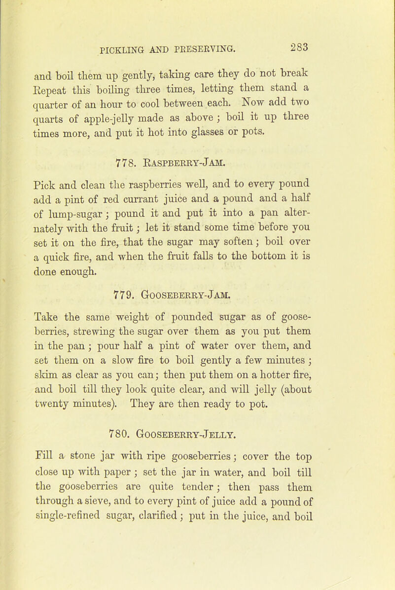 and boil them up gently, taking care they do not break Repeat this boiling three times, letting them stand a quarter of an hour to cool between each. Now add two quarts of apple-jelly made as above j boil it up three times more, and put it hot into glasses or pots. 778. Raspberry-Jam. Pick and clean the raspberries weU, and to every pound add a pint of red currant juice and a pound and a half of lump-sugar 3 pound it and put it into a pan alter- nately with the fruit; let it stand some time before you set it on the fire, that the sugar may soften; boil over a quick fire, and when the fruit falls to the bottom it is done enough. 779. Gooseberry-Jam. Take the same weight of pounded sugar as of goose- berries, strewing the sugar over them as you put them in the pan ; pour half a pint of water over them, and set them on a slow fire to boil gently a few minutes ; skim as clear as you can; then put them on a hotter fire, and boil till they look quite clear, and will jelly (about twenty minutes). They are then ready to pot. 780. Gooseberry-Jelly. Fill a stone jar with ripe gooseberries; cover the top close up with paper ; set the jar in water, and boil till the gooseberries are quite tender; then pass them through a sieve, and to every pint of juice add a pound of single-refined sugar, clarified ; put in the juice, and boil