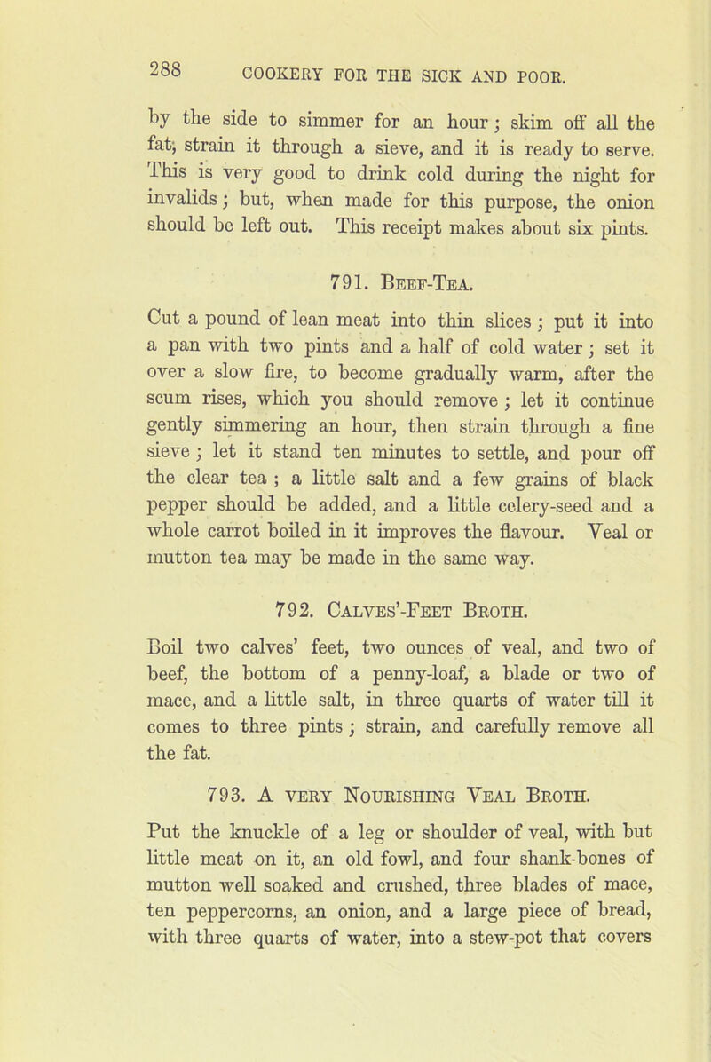 by the side to simmer for an hour; skim off all the fat; strain it through a sieve, and it is ready to serve. This is very good to drink cold during the night for invalids; but, when made for this purpose, the onion should be left out. This receipt makes about six pints. 791, Beef-Tea. Cut a pound of lean meat into thin slices ; put it into a pan with two pints and a half of cold water; set it over a slow fire, to become gradually warm, after the scum rises, which you should remove ; let it continue gently simmering an hour, then strain through a fine sieve; let it stand ten minutes to settle, and pour off the clear tea ; a little salt and a few grains of black pepper should be added, and a little celery-seed and a whole carrot boiled in it improves the flavour. Veal or mutton tea may be made in the same way. 792. Calves’-Feet Broth. Boil two calves’ feet, two ounces of veal, and two of beef, the bottom of a penny-loaf, a blade or two of mace, and a little salt, in three quarts of water till it comes to three pints; strain, and carefully remove all the fat. 793. A VERY Nourishing Veal Broth. Put the knuckle of a leg or shoulder of veal, with but little meat on it, an old fowl, and four shank-bones of mutton well soaked and crushed, three blades of mace, ten peppercorns, an onion, and a large piece of bread, with three quarts of water, into a stew-pot that covers