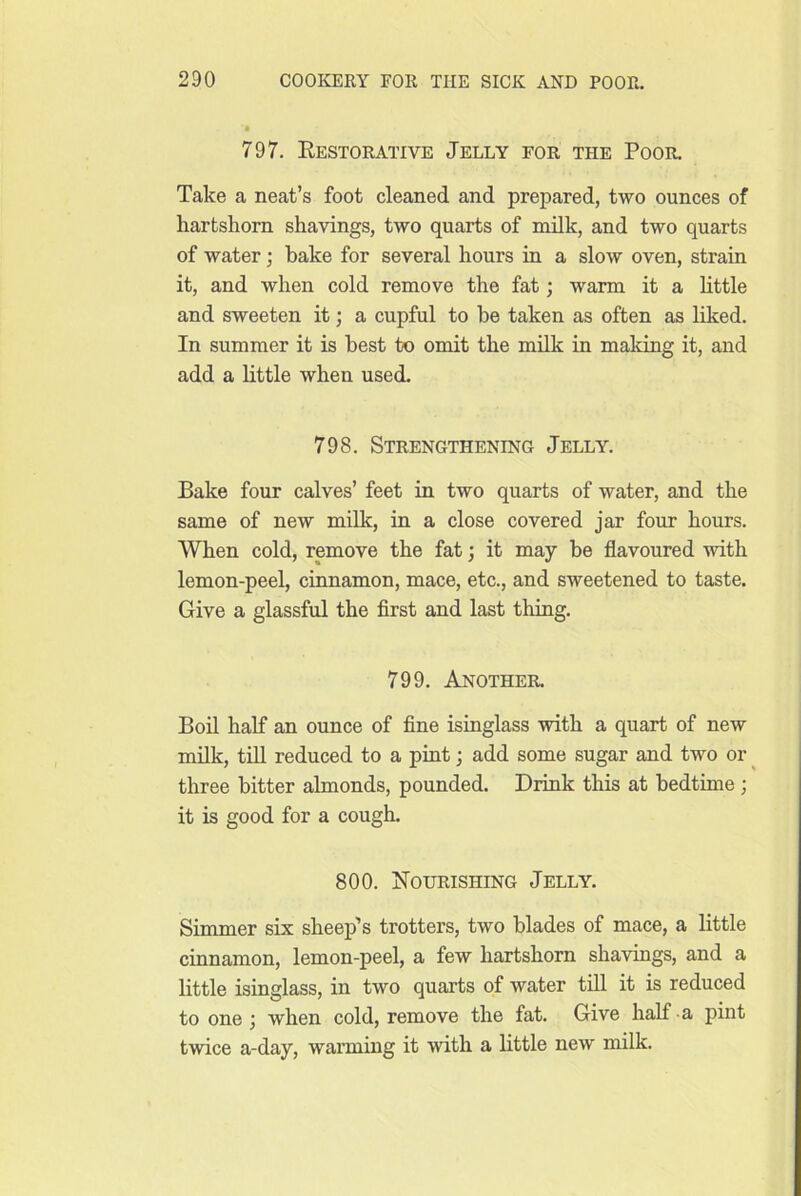 797. Eestorative Jelly for the Poor. Take a neat’s foot cleaned and prepared, two ounces of hartshorn shavings, two quarts of milk, and two quarts of water; bake for several hours in a slow oven, strain it, and when cold remove the fat; warm it a httle and sweeten it; a cupful to he taken as often as liked. In summer it is best to omit the milk in maldng it, and add a little when used. 798. Strengthening Jelly. Bake four calves’ feet in two quarts of water, and the same of new milk, in a close covered jar four hours. When cold, remove the fat; it may be flavoured with lemon-peel, cinnamon, mace, etc., and sweetened to taste. Give a glassful the first and last thing. 799. Another. Bod half an ounce of fine isinglass with a quart of new milk, tiU reduced to a pint; add some sugar and two or ^ three bitter almonds, pounded. Drink this at hedthne ; it is good for a cough. 800. Nourishing Jelly. Simmer six sheep’s trotters, two blades of mace, a little cinnamon, lemon-peel, a few hartshorn shavings, and a little isinglass, in two quarts of water till it is reduced to one; when cold, remove the fat. Give half a pint twice a-day, warming it with a little new milk.