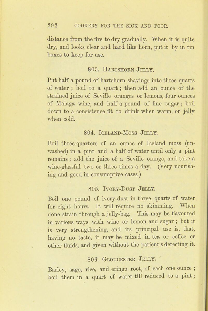 distance from the fire to dry gradually. When it is quite dry, and looks clear and hard like horn, put it by in tin boxes to keep for use. 803. Hartshorn Jelly. Put half a pound of hartshorn shavings into three quarts of water ; boil to a quart; then add an ounce of the strained juice of Seville oranges or lemons, four ounces of Malaga wine, and half a pound of fine sugar; boil down to a consistence fit to drink when warm, or jelly when cold. 804. Iceland-Moss Jelly. Boil three-quarters of an ounce of Iceland moss (un- washed) in a pint and a half of water until only a pint remains; add the juice of a Seville orange, and take a wine-glassful two or three times a day. (Very nourish- ing and good in consumptive cases.) 805. Ivory-Dust Jelly. Bod one pound of ivory-dust in three quarts of water for eight hours. It will require no skimming. Vdien done strain through a jelly-bag. This may be fiavoured in various ways with wine or lemon and sugar; but it is very strengthening, and its principal use is, that, having no taste, it may be mixed in tea or coffee or other fiuids, and given without the patient’s detecting it. 806. Gloucester Jelly. Barley, sago, rice, and eringo root, of each one ounce ; bod them in a quart of water tdl reduced to a pint;