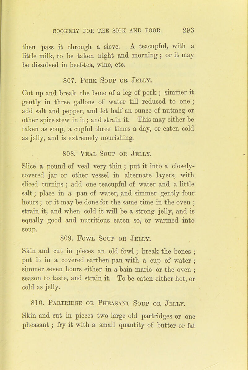 then pass it through a sieve. A teacupful, with a little milk, to be taken night and morning; or it may be dissolved in beef-tea, wine, etc. 807. Pork Soup or Jelly. Cut up and break the bone of a leg of pork ; simmer it gently in three gallons of water tiU reduced to one ; add salt and pepper, and let half an ounce of nutmeg or other spice stew in it; and strain it. This may either be taken as soup, a cupful three times a day, or eaten cold as jslly, and is extremely nourishing. 808. Veal Soup or Jelly. Slice a pound of veal very thin ; put it into a closely- covered jar or other vessel in alternate layers, with sliced turnips; add one teacupful of water and a little salt; place in a pan of water, and simmer gently four hours; or it may be done for the same time in the oven ; strain it, and when cold it wall be a strong jelly, and is equally good and nutritious eaten so, or warmed into soup. 809. Fowl Soup or Jelly. Skin and cut in pieces an old fowl; break the bones ; put it in a covered earthen pan with a cup of water; simmer seven hours either in a bain marie or the oven ; season to taste, and strain it. To be eaten either hot, or cold as jelly. 810. Partridge or Pheasant Soup or Jelly. Skin and cut in pieces two large old partridges or one pheasant; fry it with a small quantity of butter or fat