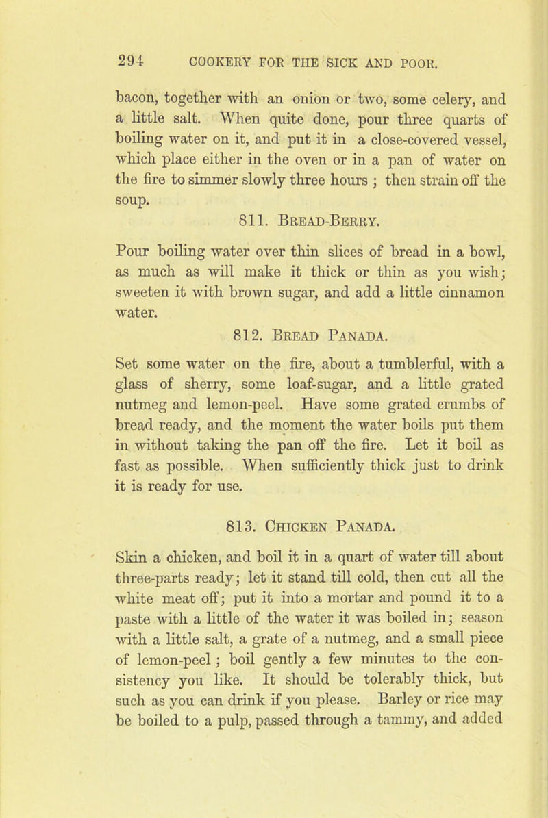 bacon, together mth an onion or two, some celery, and a little salt. When quite done, pour three quarts of boiling water on it, and put it in a close-covered vessel, which place either in the oven or in a pan of water on the fire to simmer slowly three hours ; then strain off the soup. 811. Bread-Berry. Pour boiling water over thin slices of bread in a bowl, as much as will make it thick or thin as you wish; sweeten it with brown sugar, and add a little cinnamon water. 812. Bread Panada. Set some water on the fire, about a tumblerful, with a glass of sherry, some loaf-sugar, and a little grated nutmeg and lemon-peel. Have some grated crumbs of bread ready, and the moment the water bods put them in without taking the pan off the fire. Let it bod as fast as possible. When sufficiently thick just to drink it is ready for use. 813. Chicken Panada. Skin a chicken, and boil it in a quart of water till about three-parts ready; let it stand till cold, then cut all the white meat off; put it into a mortar and pound it to a paste with a little of the water it was boiled in; season with a little salt, a grate of a nutmeg, and a small piece of lemon-peel; boil gently a few minutes to the con- sistency you like. It should be tolerably thick, but such as you can drink if you please. Barley or rice may be boiled to a pulp, passed through a tammy, and added