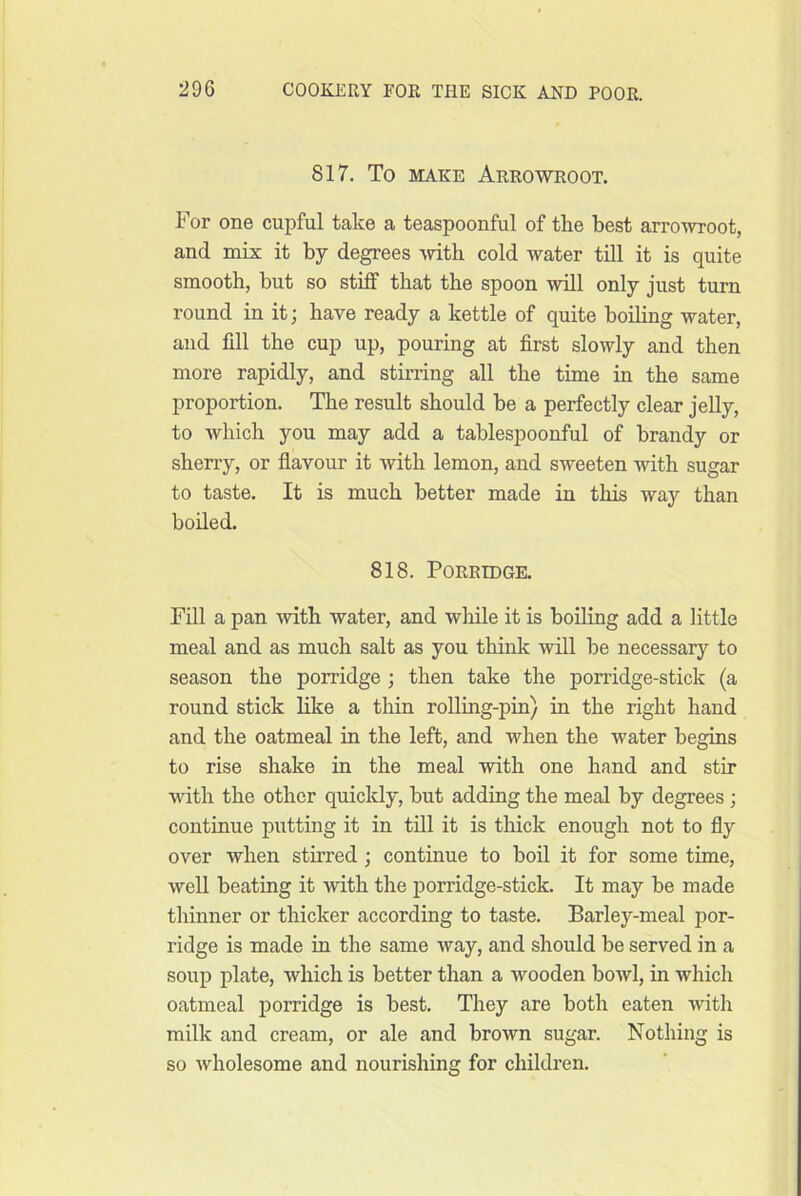 817. To MAKE Arrowroot. For one cupful take a teaspoonful of the best arrowroot, and mix it by degrees mth cold water till it is quite smooth, but so stiff that the spoon will only just turn round in it; have ready a kettle of quite boiling water, and fill the cup up, pouring at first slowly and then more rapidly, and stirring all the time in the same proportion. The result should be a perfectly clear jelly, to which you may add a tablespoonful of brandy or sherry, or flavour it with lemon, and sweeten with sugar to taste. It is much better made in this way than boiled. 818. Porridge. Fill a pan \vith water, and while it is boiling add a little meal and as much salt as you think will be necessary to season the porridge ; then take the porridge-stick (a round stick like a thin rolling-pin) in the right hand and the oatmeal in the left, and when the water begins to rise shake in the meal with one hand and stir with the other quickly, but adding the meal by degrees; continue putting it in till it is thick enough not to fly over when stirred ; continue to boil it for some time, weU beating it with the porridge-stick. It may be made thinner or thicker according to taste. Barley-meal por- ridge is made in the same way, and should be served in a soup plate, which is better than a wooden bowl, in which oatmeal porridge is best. They are both eaten with milk and cream, or ale and brown sugar. Nothing is so wholesome and nourishing for children.