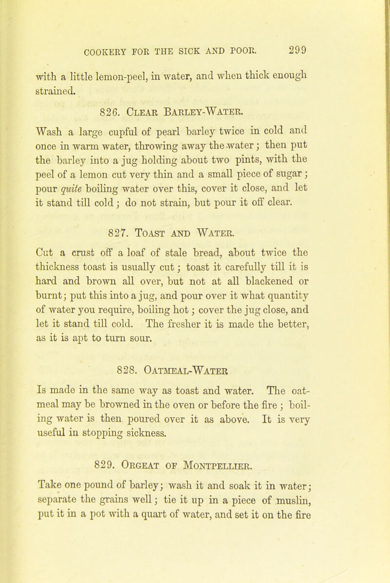 with a little lemon-peel, in water, and when thick enough strained. 826. Clear Barley-Water. Wash a large cupful of pearl barley twice in cold and once in warm water, throwing away the-water; then put the barley into a jug holding about two pints, with the peel of a lemon cut very thin and a small piece of sugar; pour quite boiling water over this, cover it close, and let it stand till cold; do not strain, but pour it off clear. 827. Toast and Water. Cut a crust off a loaf of stale bread, about twice the thickness toast is usually cut; toast it carefully till it is hard and brown aU over, but not at all blackened or burnt; put this into a jug, and pour over it what quantity of water you require, boiling hot; cover the jug close, and let it stand till cold. The fresher it is made the better, as it is apt to turn sour. 828. Oatmeal-Water Is made in the same way as toast and water. The oat- meal may be browned in the oven or before the fire ; boil- ing water is then poured over it as above. It is very useful in stopping sickness. 829. Orgeat of Montpellier. Take one pound of barley; wash it and soak it in water; separate the grains well; tie it up in a piece of muslin, put it in a pot with a quai’t of water, and set it on the fire