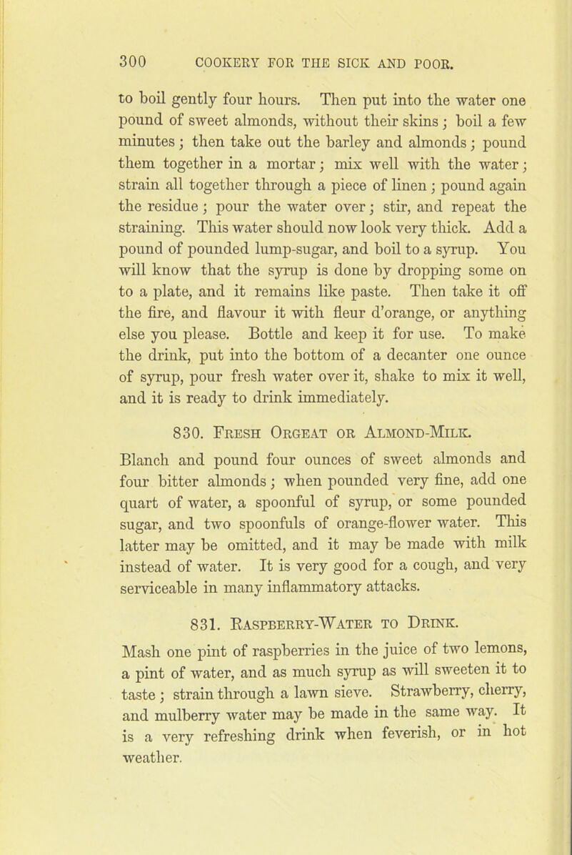 to boil gently four hours. Then put into the water one pound of sweet almonds, without their skins ; boil a few minutes; then take out the barley and almonds; pound them together in a mortar; mix well with the water; strain all together through a piece of linen; pound again the residue; pour the water over; stir, and repeat the straining. This water should now look very thick. Add a pound of pounded lump-sugar, and boil to a syrup. You will know that the syrup is done by dropping some on to a plate, and it remains like paste. Then take it off the fire, and flavour it with fleur d’orange, or anything else you please. Bottle and keep it for use. To make the drink, put into the bottom of a decanter one ounce of syrup, pour fresh water over it, shake to mix it well, and it is ready to drink immediately. 830. Fresh Orgeat or Almond-Milil Blanch and pound four ounces of sweet almonds and four bitter almonds; when pounded very fine, add one quart of water, a spoonful of syrup, or some pounded sugar, and two spoonfuls of orange-flower water. Tliis latter may be omitted, and it may be made with milk instead of water. It is very good for a cough, and very serviceable in many inflammatory attacks. 831. Easpberry-Water to Drink. Mash one pint of raspberries in the juice of two lemons, a pint of water, and as much syrup as will sweeten it to taste ; strain through a lawn sieve. Strawberry, cherry, and mulberry water may be made in the same way. It is a very refreshing drink when feverish, or in hot weather.