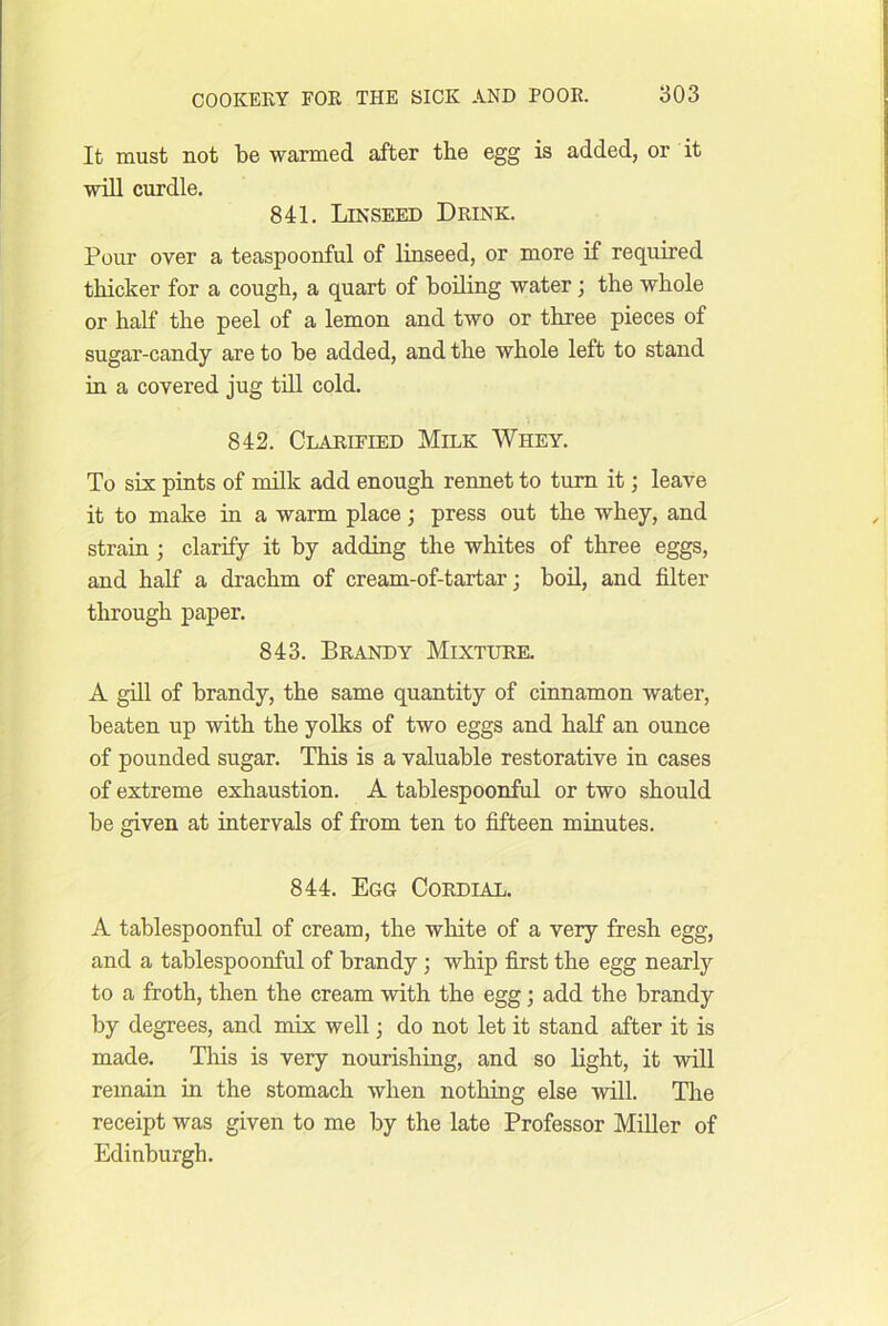 It must not be warmed after the egg is added, or it will curdle. 841. Linseed Drink. Pour over a teaspoonful of linseed, or more if required thicker for a cough, a quart of boiling water; the whole or half the peel of a lemon and two or three pieces of sugar-candy are to be added, and the whole left to stand in a covered jug till cold. 842. Clarified Milk Whey. To six pints of milk add enough rennet to turn it; leave it to make in a warm place; press out the whey, and strain; clarify it by adding the whites of three eggs, and half a drachm of cream-of-tartar; boil, and filter through paper. 843. Brandy Mixture. A gill of brandy, the same quantity of cinnamon water, beaten up with the yolks of two eggs and half an ounce of pounded sugar. This is a valuable restorative in cases of extreme exhaustion. A tablespoonful or two should be given at intervals of from ten to fifteen minutes. 844. Egg Cordial. A tablespoonful of cream, the white of a very fresh egg, and a tablespoonful of brandy; whip first the egg nearly to a froth, then the cream with the egg; add the brandy by degrees, and mix well j do not let it stand after it is made. This is very nourishing, and so light, it will remain in the stomach when nothing else will. The receipt was given to me by the late Professor Miller of Edinburgh.