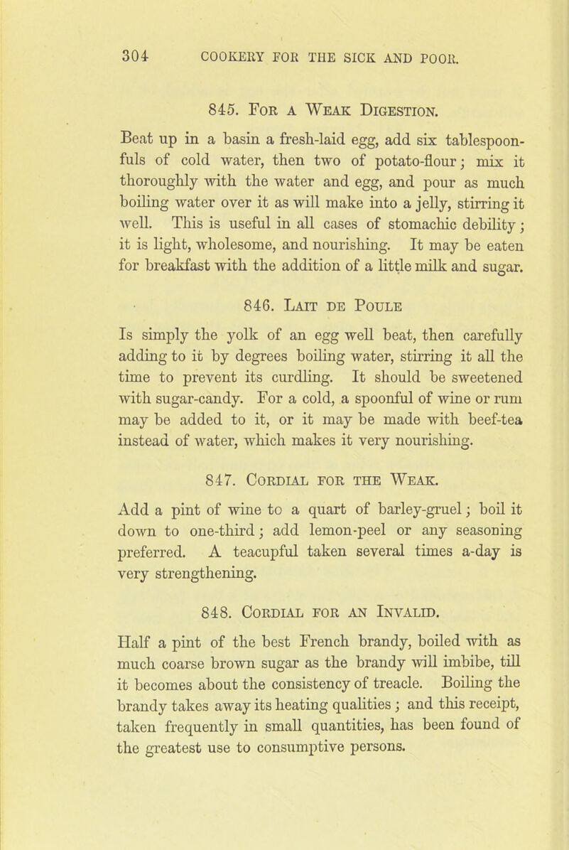 845. For a Weak Digestion. Beat up in a basin a fresb-laid egg, add six tablespoon- fuls of cold water, then two of potato-flour; miY it thoroughly with the water and egg, and pour as much boiling water over it as will make into a jelly, stirring it well. This is useful in all cases of stomachic debility; it is light, wholesome, and nourishing. It may be eaten for breakfast with the addition of a Little milk and sugar. 846. Lait de Poule Is simply the yolk of an egg well beat, then carefully adding to it by degrees boihng water, stirring it all the time to prevent its curdling. It should be sweetened with sugar-candy. For a cold, a spoonful of wine or rum may be added to it, or it may be made with beef-tea instead of water, which makes it very nourishing. 847. Cordial for the Weak. Add a pint of wine to a quart of barley-gruel; bofl. it down to one-third; add lemon-peel or any seasoning preferred. A teacupful taken several times a-day is very strengthening. 848. Cordial for an Invalid. Half a pint of the best French brandy, boiled with as much coarse brown sugar as the brandy -will imbibe, till it becomes about the consistency of treacle. Boiling the brandy takes away its heating qualities; and this receipt, taken frequently in small quantities, has been found of the greatest use to consumptive persons.