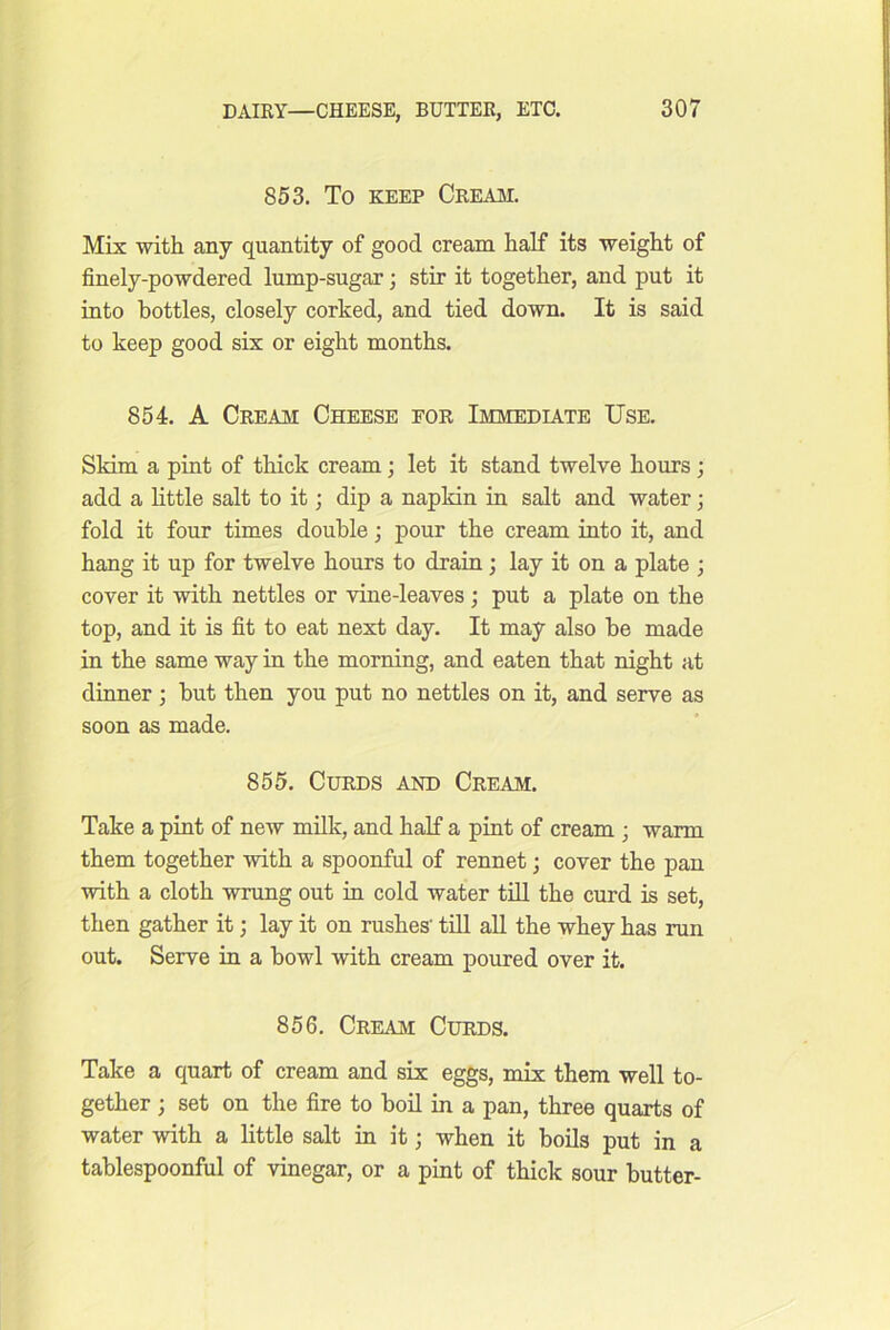 853. To KEEP Creaji. Mix with any quantity of good cream half its weight of finely-powdered lump-sugar; stir it together, and put it into bottles, closely corked, and tied down. It is said to keep good six or eight months. 854. A Cream Cheese for Immediate Use. Skim a pint of thick cream; let it stand twelve hours ; add a little salt to it; dip a napkin in salt and water; fold it four times double; pour the cream into it, and hang it up for twelve hours to drain; lay it on a plate ; cover it with nettles or vine-leaves; put a plate on the top, and it is fit to eat next day. It may also be made in the same way in the morning, and eaten that night at dinner; hut then you put no nettles on it, and serve as soon as made. 855. Curds and Cream. Take a pint of new milk, and half a pint of cream ; warm them together with a spoonful of rennet; cover the pan with a cloth wrung out in cold water till the curd is set, then gather it; lay it on rushes' tiU all the whey has run out. Serve in a howl with cream poured over it. 856. Cream Curds. Take a quart of cream and sis eggs, imV them well to- gether ) set on the fire to boil in a pan, three quarts of water ■with a little salt in it; when it boils put in a tablespoonful of vinegar, or a pint of thick sour butter-