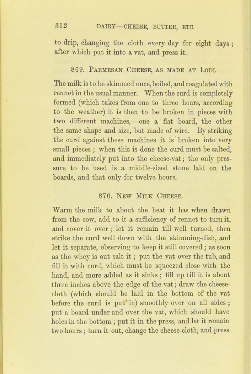 to drip, changing the cloth every day for eight days ; after which put it into a vat, and press it. 869, Parmesan Cheese, as made at Lodi. The nailk is to be skimmed once, boiled, and coagulated with rennet in the usual manner. When the curd is completely formed (which takes from one to three hours, according to the weather) it is then to be broken in pieces with two different machines,—one a flat hoard, the other the same shape and size, but made of wire. By striking the curd against these machines it is broken into very small pieces ; when this is done the curd must be salted, and immediately put into the cheese-vat; the only pres- sure to be used is a middle-sized stone laid on the boards, and that only for twelve hours, 870. New Milk Cheesk Warm the milk to about the heat it has when drawn from the cow, add to it a sufficiency of rennet to turn it, and cover it over; let it remain till well turned, then strike the curd well down with the skimming-dish, and let it separate, observing to keep it still covered; as soon as the whey is out salt it; put the vat over the tub, and fill it with curd, which must be squeezed close with the hand, and more added as it sinks; fill up till it is about three inches above the edge of the vat; draw the cheese- cloth (which should be laid in the bottom of the vat before the curd is put* in) smoothly over on all sides; put a board under and over the vat, which should have holes in the bottom ; put it in the press, and let it remain two hours; turn it out, change the cheese-cloth, and press