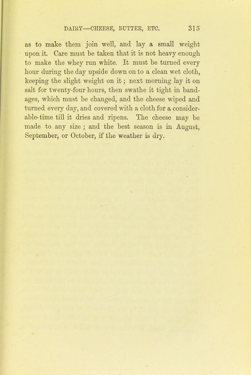 as to make them join well, and lay a small weight upon it. Care must be taken that it is not heavy enough to make the whey run white. It must be turned every hour during the day upside down on to a clean wet cloth, keeping the slight weight on it; next morning lay it on salt for twenty-four hours, then swathe it tight in band- ages, which must be changed, and the cheese wiped and turned every day, and covered with a cloth for a consider- able'time till it dries and ripens. The cheese may be made to any size ; and the best season is in August, September, or October, if the weather is dry.