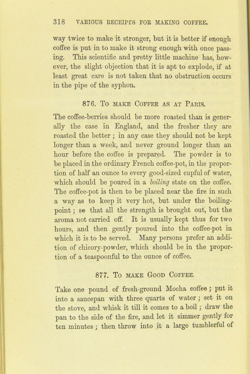 way twice to make it stronger, but it is better if enough coffee is put in to make it strong enough with once pass- ing. This scientific and pretty little machine has, how- ever, the slight objection that it is apt to explode, if at least great care is not taken that no obstruction occurs in the pipe of the syphon. 876. To MAKE Coffee as at Paris. The coffee-berries should be more roasted than is gener- ally the case in England, and the fresher they are roasted the better ; in any case they should not be kept longer than a week, and never ground longer than an hour before the coffee is prepared. The powder is to be placed in the ordinary French coffee-pot, in the propor- tion of half an ounce to every good-sized cupful of water, which should be poured in a boiling state on the coffee. The coffee-pot is then to be placed near the fire in such a way as to keep it very hot, but under the boiling- point ; s© that all the strength is brought out, but the aroma not carried off. It is usually kept thus for two hours, and then gently poured iuto the coffee-pot in which it is to be served. Many persons prefer an addi- tion of chicory-powder, which should be in the propor- tion of a teaspoonful to the ounce of coffee. 877. To make Good Coffee. Take one pound of fresh-ground Mocha coffee; put it into a saucepan with three quarts of water; set it on the stove, and whisk it till it comes to a boil; draw the pan to the side of the fire, and let it simmer gently for ten minutes; then throw into it a large tumblerful of