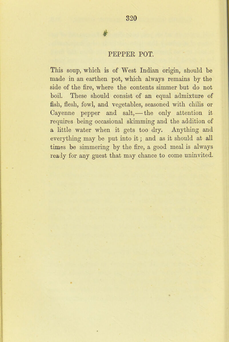 PEPPER POT. This soup, which is of West Indian origin, should be made in an earthen pot, which always remains by the side of the fire, where the contents simmer but do not boil. These should consist of an equal admixture of fish, flesh, fowl, and vegetables, seasoned with chilis or Cayenne pepper and salt,— the only attention it requires being occasional skimming and the addition of a little water when it gets too dry. Anything and everything may be put into it; and as it should at all times be simmering by the fire, a good meal is always ready for any guest that may chance to come uninvited.