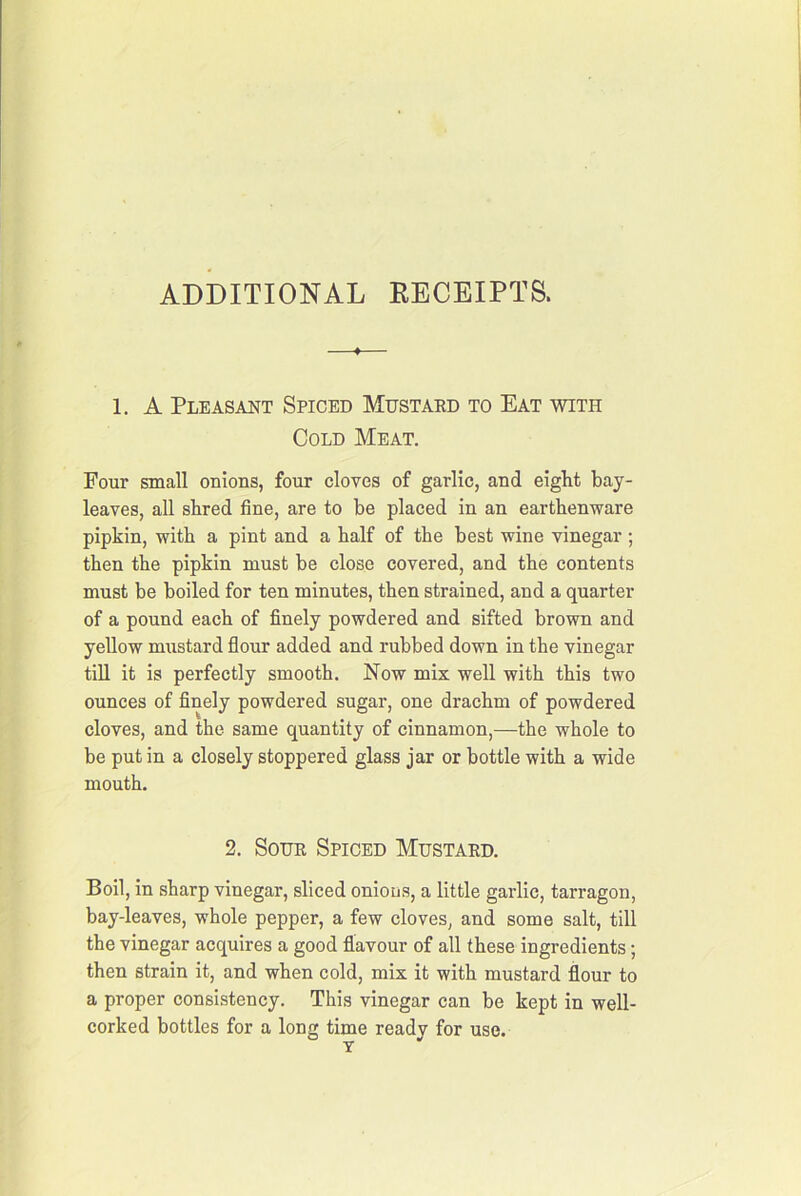 ADDITIONAL EECEIPTS. 1. A Pleasant Spiced Mustakd to Eat with Cold Meat. Four small onions, four cloves of garlic, and eight bay- leaves, all shred fine, are to be placed in an earthenware pipkin, with a pint and a half of the best wine vinegar ; then the pipkin must be close covered, and the contents must be boiled for ten minutes, then strained, and a quarter of a pound each of finely powdered and sifted brown and yellow mustard flour added and rubbed down in the vinegar till it is perfectly smooth. Now mix well with this two ounces of finely powdered sugar, one drachm of powdered cloves, and the same quantity of cinnamon,—the whole to be put in a closely stoppered glass jar or bottle with a wide mouth. 2. SouE Spiced Mustaed. Boil, in sharp vinegar, sliced onions, a little garlic, tarragon, bay-leaves, whole pepper, a few cloves, and some salt, till the vinegar acquires a good flavour of all these ingredients; then strain it, and when cold, mix it with mustard flour to a proper consistency. This vinegar can be kept in well- corked bottles for a long time ready for use.