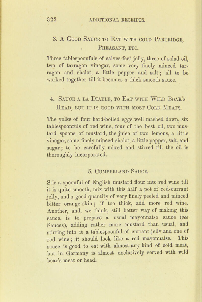 3. A Good Sauce to Eat with cold Paktiudge, Pheasant, etc. Three tablespoonfuls of calves-feet jelly, three of salad oil, two of tarragon vinegar, some very finely minced tar- ragon and shalot, a little pepper and salt; all to be worked together till it becomes a thick smooth sauce. 4. Sauce a la Diable, to Eat with Wild Boak’s Head, but it is good with most Cold Meats. The yolks of four hard-boiled eggs well mashed down, six tablespoonfuls of red wine, four of the best oil, two mus- tard spoons of mustard, the juice of two lemons, a little vinegar, some finely minced shalot, a little pepper, salt, and sugar; to be carefully mixed and stirred till the oil is thoroughly incorporated. 5. Cumbekland Sauce. Stir a spoonful of English mustard flour into red wine till it is quite smooth, mix with this half a pot of red-currant jelly, and a good quantity of very flnely peeled and minced bitter orange-skin ; if too thick, add more red wine. Another, and, we think, stiU better way of making this sauce, is to prepare a usual mayonnaise sauce (see Sauces), adding rather more mustard than usual, and stirring into it a tablespoonful of currant jelly and one of red wine ; it should look like a red mayonnaise. This sauce is good to eat with almost any kind of cold meat, but in Germany is ahnost exclusively served with wild boar’s meat or head.