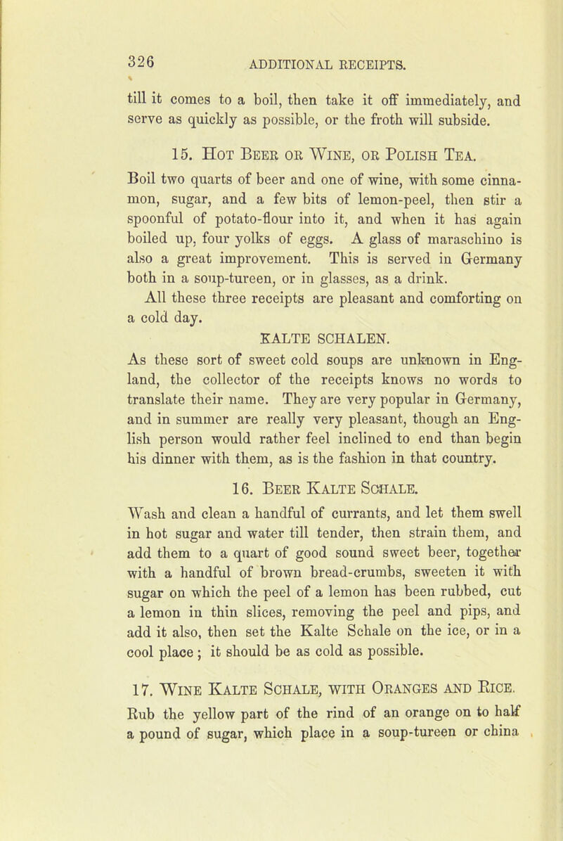 till it comes to a boil, then take it off immediately, and serve as quickly as possible, or the froth will subside. 15. Hot Beer or Wine, or Polish Tea. Boil two quarts of beer and one of wine, with some cinna- mon, sugar, and a few bits of lemon-peel, then stir a spoonful of potato-flour into it, and when it has again boiled up, four yolks of eggs. A glass of maraschino is also a great improvement. This is served in Germany both in a soup-tureen, or in glasses, as a drink. All these three receipts are pleasant and comforting on a cold day. KALTE SCHALEN. As these sort of sweet cold soups are unknown in Eng- land, the collector of the receipts knows no words to translate their name. They are very popular in Germany, and in summer are really very pleasant, though an Eng- lish person would rather feel inclined to end than begin his dinner with them, as is the fashion in that country. 16. Beer Kalte Scsiale. Wash and clean a handful of currants, and let them swell in hot sugar and water till tender, then strain them, and add them to a quart of good sound sweet beer, togethm- with a handful of brown bread-crumbs, sweeten it with sugar on which the peel of a lemon has been rubbed, cut a lemon in thin slices, removing the peel and pips, and add it also, then set the Kalte Schale on the ice, or in a cool place; it should be as cold as possible. 17. Wine Kalte Schale, with Oranges and Eice, Kub the yellow part of the rind of an orange on to haff a pound of sugar, which place in a soup-tureen or china ,