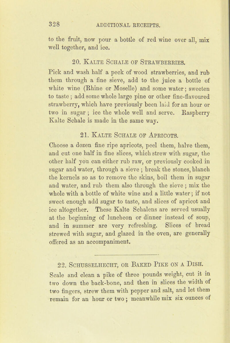 to the fruit, now pour a bottle of red wine over all, mix well together, and ice. 20. Kalte Schale of Stkawbekeies. Pick and wash half a peck of wood strawberries, and rub them through a fine sieve, add to the juice a bottle of white wine (Rhine or Moselle) and some water; sweeten to taste ; add some whole large pine or other fine-flavoured strawberry, which have previously been laid for an hour or two in sugar ; ice the whole well and serve. Raspberry Kalte Schale is made in the same way. 21. Kalte Schale op Apricots. Choose a dozen fine ripe apricots, peel them, halve them, and cut one half in fine slices, which strew with sugar, the other half you can either rub raw, or previously cooked in sugar and water, through a sieve ; break the stones, blanch the kernels so as to remove the skins, boil them in sugar and water, and rub them also through the sieve ; mix the whole with a bottle of white wine and a little water; if not sweet enough add sugar to taste, and slices of apricot and ice altogether. These Kalte Schalens are served usually at the beginning of luncheon or dinner instead of soup, and in summer are very refreshing. Slices of bread strewed with sugar, and glazed in the oven, are generally offered as an accompaniment. 22. Schusselhecht, or Baehid Pike on a Dish. Scale and clean a pike of three pounds weight, cut it in two down the back-bone, and then in slices the width of two fingers, strew them with pepper and salt, and let them remain for an hour or two ; meanwhile mix six ounces of