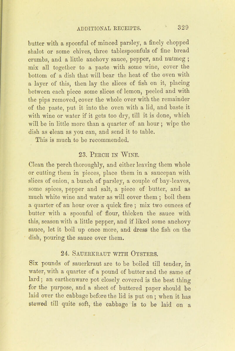 butter with a spoonful of minced parsley, a finely chopped shalot or some chives, three tablespoonfuls of fine bread crumbs, and a little anchovy sauce, pepper, and nutmeg ; mix all together to a paste with some wine, cover the bottom of a dish that will bear the heat of the oven with a layer of this, then lay the slices of fish on it, placing between each piece some slices of lemon, peeled and with the pips removed, cover the whole over with the remainder of the paste, put it into the oven with a lid, and baste it with wine or water if it gets too dry, till it is done, which will be in little more than a quarter of an hour ; wipe the dish as clean as you can, and send it to table. This is much to be recommended. 23. Perch in Wine. Clean the perch thoroughly, and either leaving them whole or cutting them in pieces, place them in a saucepan with slices of onion, a bunch of parsley, a couple of bay-leaves, some spices, pepper and salt, a piece of butter, and as much white wine and water as will cover them ; boil them a quarter of an hour over a quick fire ; mix two ounces of butter with a spoonful of flour, thicken the sauce with this, season with a little pepper, and if liked some anchovy sauce, let it boil up once more, and dress the fish on the dish, pouring the sauce over them. 24. Sauerkraut with Oysters. Six pounds of sauerkraut are to be boiled till tender, in water, with a quarter of a pound of butter and the same of lard; an earthenware pot closely covered is the best thing for the purpose, and a sheet of buttered paper should be laid over the cabbage before the lid is put on; when it has stewed till quite soft, the cabbage is to be laid on a