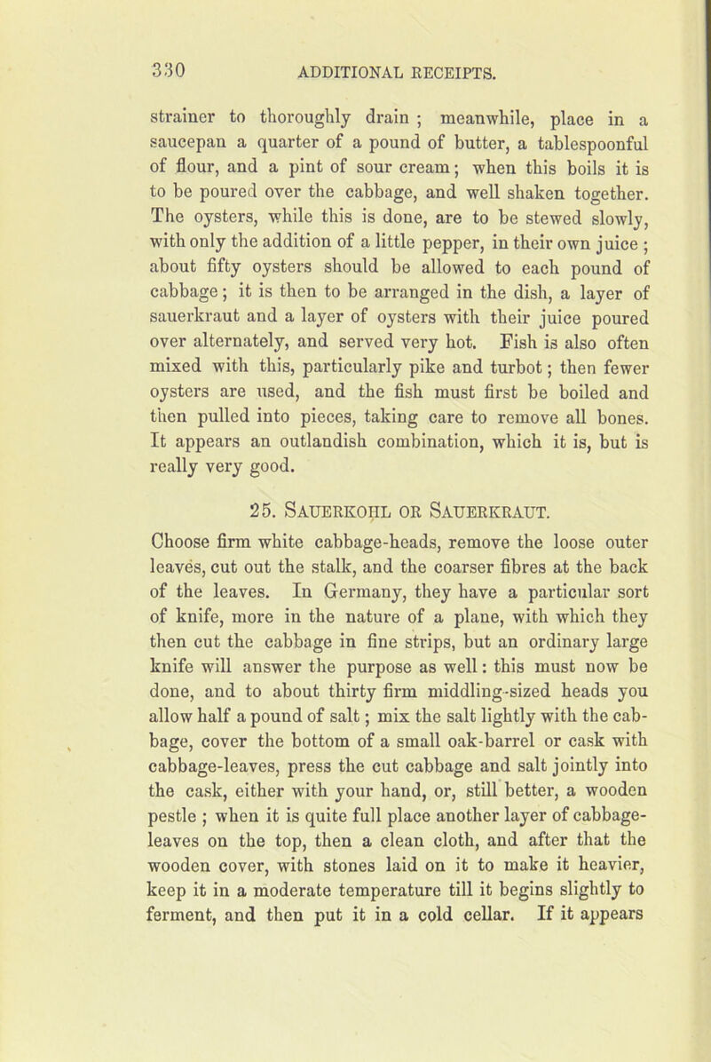 strainer to thoroughly drain ; meanwhile, place in a saucepan a quarter of a pound of butter, a tablespoonful of flour, and a pint of sour cream; when this boils it is to be poured over the cabbage, and well shaken together. The oysters, while this is done, are to be stewed slowly, with only the addition of a little pepper, in their own juice ; about fifty oysters should be allowed to each pound of cabbage; it is then to be arranged in the dish, a layer of sauerkraut and a layer of oysters with their juice poured over alternately, and served very hot. Fish is also often mixed with this, particularly pike and turbot; then fewer oysters are used, and the fish must first be boiled and then pulled into pieces, taking care to remove all bones. It appears an outlandish combination, which it is, but is really very good. 25. Sauerkohl or Sauerkraut. Choose firm white cabbage-heads, remove the loose outer leaves, cut out the stalk, and the coarser fibres at the back of the leaves. In Germany, they have a particular sort of knife, more in the nature of a plane, with which they then cut the cabbage in fine strips, but an ordinary large knife will answer the purpose as well: this must now be done, and to about thirty firm middling-sized heads you allow half a pound of salt; mix the salt lightly with the cab- bage, cover the bottom of a small oak-barrel or cask with cabbage-leaves, press the cut cabbage and salt jointly into the cask, either with your hand, or, still better, a wooden pestle ; when it is quite full place another layer of cabbage- leaves on the top, then a clean cloth, and after that the wooden cover, with stones laid on it to make it heavier, keep it in a moderate temperature till it begins slightly to ferment, and then put it in a cold cellar. If it appears