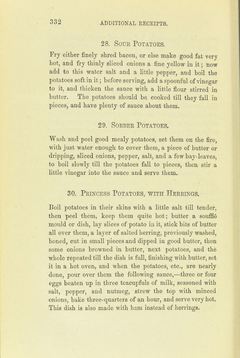 28. Sour Potatoes. Fry either finely shred bacon, or else make good fat very hot, and fry thinly sliced onions a fine yellow in it; now add to this water salt and a little pepper, and boil the potatoes soft in it; before serving, add a spoonful of vinegar to it, and thicken the sauce with a little fiour stirred in butter. The potatoes should be cooked till they fall in pieces, and have plenty of sauce about them. 29. SoRBER Potatoes. Wash and peel good mealy potatoes, set them on the fire, with just water enough to cover them, a piece of butter or dripping, sliced onions, pepper, salt, and a few bay-leaves, to boil slowly till the potatoes fall to pieces, then stir a little vinegar into the sauce and serve them. 30. Princess Potatoes, with Herrings. Boil potatoes in their skins with a little salt till tender, then peel them, keep them quite hot; butter a souffle mould or dish, lay slices of potato in it, stick bits of butter all over them, a layer of salted herring, previously washed, boned, cut in small pieces and dipped in good butter, then some onions browned in butter, next potatoes, and the whole repeated till the dish is fuU, finishing with butter, set it in a hot oven, and when the potatoes, etc., are nearly done, pour over them the following sauce,—three or four eggs beaten up in three teacupfuls of milk, seasoned with salt, pepper, and nutmeg, strew the top with minced onions, bake three-quarters of an hour, and serve very hot. This dish is also made with ham instead of herrings.