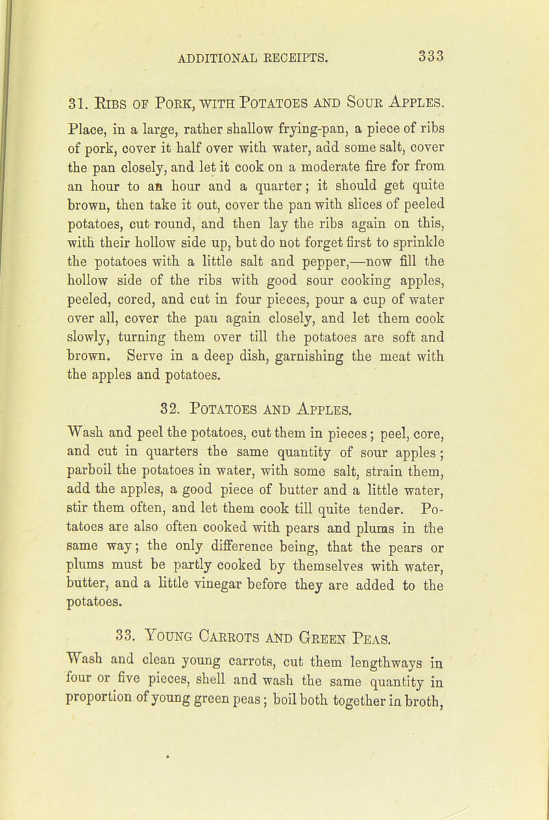 31. Eibs of PoeKj-with Potatoes and Soue Apples. Place, in a large, rather shallow frying-pan, a piece of ribs of pork, cover it half over with water, add some salt, cover the pan closely, and let it cook on a moderate fire for from an hour to an hour and a quarter; it should get quite brown, then take it out, cover the pan with slices of peeled potatoes, cut round, and then lay the ribs again on this, with their hollow side up, but do not forget first to sprinkle the potatoes with a little salt and pepper,—now fill the hollow side of the ribs with good sour cooking apples, peeled, cored, and cut in four pieces, pour a cup of water over all, cover the pan again closely, and let them cook slowly, turning them over till the potatoes are soft and brown. Serve in a deep dish, garnishing the meat with the apples and potatoes. 32. Potatoes and Apples. Wash and peel the potatoes, cut them in pieces; peel, core, and cut in quarters the same quantity of sour apples ; parboil the potatoes in water, with some salt, strain them, add the apples, a good piece of butter and a little water, stir them often, and let them cook till quite tender. Po- tatoes are also often cooked with pears and plums in the same way; the only difference being, that the pears or plums must be partly cooked by themselves with water, butter, and a little vinegar before they are added to the potatoes. 33. Young Caeeots and Geeen Peas. Wash and clean young carrots, cut them lengthways in four or five pieces, shell and wash the same quantity in proportion of young green peas; boil both together in broth.