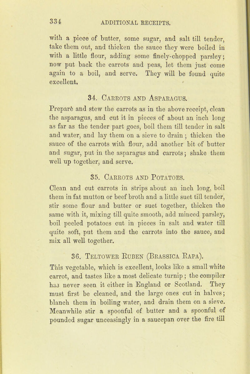 witli a piece of butter, some sugar, and salt till tender, take them out, and thicken the sauce they were boiled in with a little flour, adding some flnely-chopped parsley; now put back the carrots and peas, let them just come agaiu to a boil, and serve. They will be found quite excellent. 34. Carrots and Asparagus. Preparfe and stew the carrots as in the above receipt, clean the asparagus, and cut it in pieces of about an inch long as far as the tender part goes, boil them till tender in salt and water, and lay them on a sieve to drain ; thicken the sauce of the carrots with flour, add another bit of butter and sugar, put in the asparagus and carrots; shake them well up together, and serve. 35. Carrots and Potatoes. Clean and cut carrots in strips about an inch long, boil them in fat mutton or beef broth and a little suet till tender, stir some flour and butter or suet together, thicken the same with it, mixing till quite smooth, add minced parsley, boil peeled potatoes cut in pieces in salt and water till quite soft, put them and the carrots into the sauce, and mix all well together. 36, Teltower Euben (Brassica Eapa). This vegetable, which is excellent, looks like a small white carrot, and tastes like a most delicate tuimip ; the compiler has never seen it either in England or Scotland. They must first be cleaned, and the large ones cut in halves; blanch them in boiling water, and drain them on a sieve. Meanwhile stir a spoonful of butter and a spoonful of pounded sugar unceasingly in a saucepan over the fire till