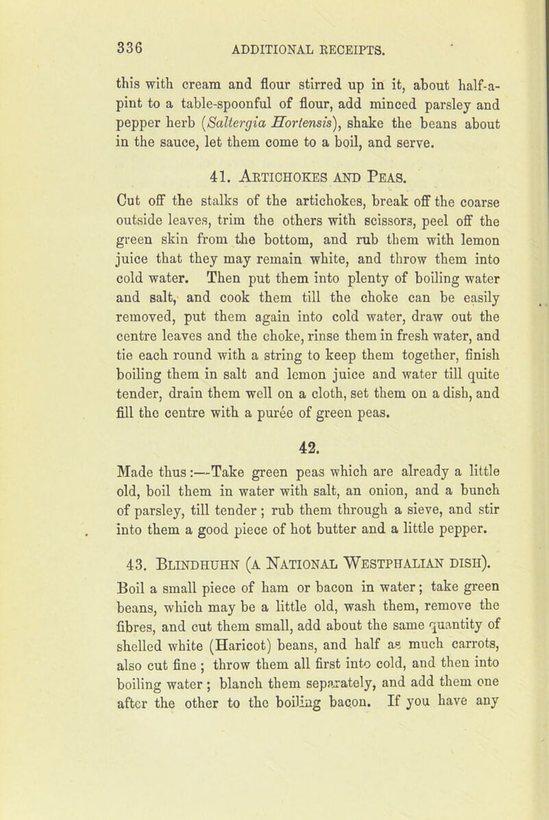 this with cream and flour stirred up in it, about half-a- pint to a table-spoonful of flour, add minced parsley and pepper herb {Saltergia Horiensis), shake the beans about in the sauce, let them come to a boil, and serve. 41. Artichokes and Peas. Cut off the stalks of the artichokes, break ofiF the coarse outside leaves, trim the others with scissors, peel off the green skin from the bottom, and rub them with lemon juice that they may remain white, and throw them into cold water. Then put them into plenty of boiling water and salt, and cook them till the choke can be easily removed, put them again into cold water, draw out the centre leaves and the choke, rinse them in fresh water, and tie each round with a string to keep them together, flnish boiling them in salt and lemon juice and water till quite tender, drain them well on a cloth, set them on a dish, and fill the centre with a puree of green peas. 42. Made thus:—Take green peas which are already a little old, boil them in water with salt, an onion, and a bunch of parsley, till tender ; rub them through a sieve, and stir into them a good piece of hot butter and a little pepper. 43, Blindhuhn (a National Westphalian dish). Boil a small piece of ham or bacon in water; take green beans, which may be a little old, wash them, remove the fibres, and cut them small, add about the same quantity of shelled white (Haricot) beans, and half as much carrots, also cut fine ; throw them all first into cold, and then into boiling water ; blanch them separately, and add them one after the other to the boiling bacon. If you have any