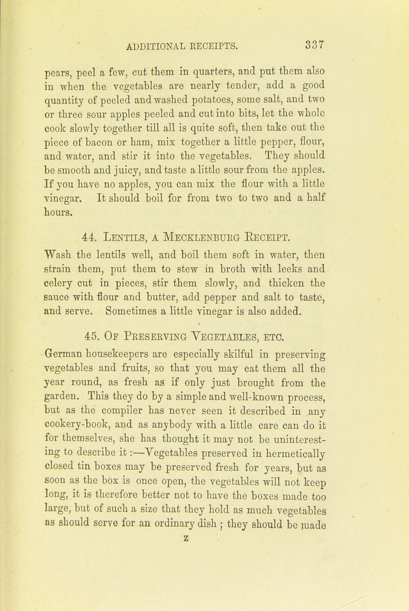 pears, peel a few, cut them in quarters, and put them also in when the vegetables are nearly tender, add a good quantity of peeled and washed potatoes, some salt, and two or three sour apples peeled and cut into hits, let the whole cook slowly together till all is quite soft, then take out the piece of bacon or ham, mis together a little pepper, flour, and water, and stir it into the vegetables. They should he smooth and juicy, and taste a little sour from the apples. If you have no apples, you can mix the flour with a little vinegar. It should boil for from two to two and a half hours. 44. Lentils, a Mecklenbukg Eeceipt. Wash the lentils well, and boil them soft in water, then strain them, put them to stew in broth with leeks and celery cut in pieces, stir them slowly, and thicken the sauce with flour and butter, add pepper and salt to taste, and serve. Sometimes a little vinegar is also added. * 45. Oe Preserving Vegetables, etc. German housekeepers are especially skilful in preserving vegetables and fruits, so that you may eat them aU the year round, as fresh as if only just brought from the garden. This they do by a simple and well-known process, but as the compiler has never seen it described in any cookery-book, and as anybody with a little care can do it for themselves, she has thought it may not be uninterest- ing to describe it:—Vegetables preserved in hermetically closed tin boxes may be preserved fresh for years, but as soon as the box is once open, the vegetables will not keep long, it is therefore better not to have the boxes made too large, but of such a size that they hold as much vegetables as should serve for an ordinary dish ; they should be made z
