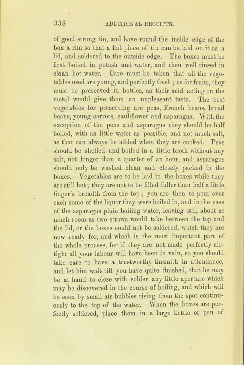 of good strong tin, and have round the inside edge of the box a rim so that a flat piece of tin can be laid on it as a lid, and soldered to the outside edge. The boxes must be first boiled in potash and water, and then well rinsed in clean hot water. Care must be taken that all the vege- tables used are young, and perfectly fresh ; as for fruits, they must be preserved in bottles, as their acid acting on the metal would give them an unpleasant taste. The best vegetables for preserving are peas, French beans, broad beans, young carrots, cauliflower and asparagus. With the exception of the peas and asparagus they should be half boiled, with as little water as possible, and not much salt, as that can always be added when they are cooked. Peas should be shelled and boiled in a little broth without any salt, not longer than a quarter of an hour, and asparagus should only be washed clean and closely packed in the boxes. Vegetables are to be laid in the boxes while they are still hot; they are not to be filled fuller than half a little, finger’s breadth from the top ; you are then to pour over each some of the liquor they were boiled in, and in the case of the asparagus plain boiling water, leaving still about as much room as two straws would take between the top and the lid, or the boxes could not be soldered, which they are now ready for, and which is the most important part of the whole process, for if they are not made perfectly air- tight all your labom* will have been in vain, so you should take care to have a trustworthy tinsmith in attendance, and let him wait till you have quite finished, that he may be at hand to close with solder any little aperture which may be discovered in the course of boiling, and which will be seen by small air-bubbles rising from the spot continu- ously to the top of the water. When the boxes are per- fectly soldered, place them in a large kettle or pan of