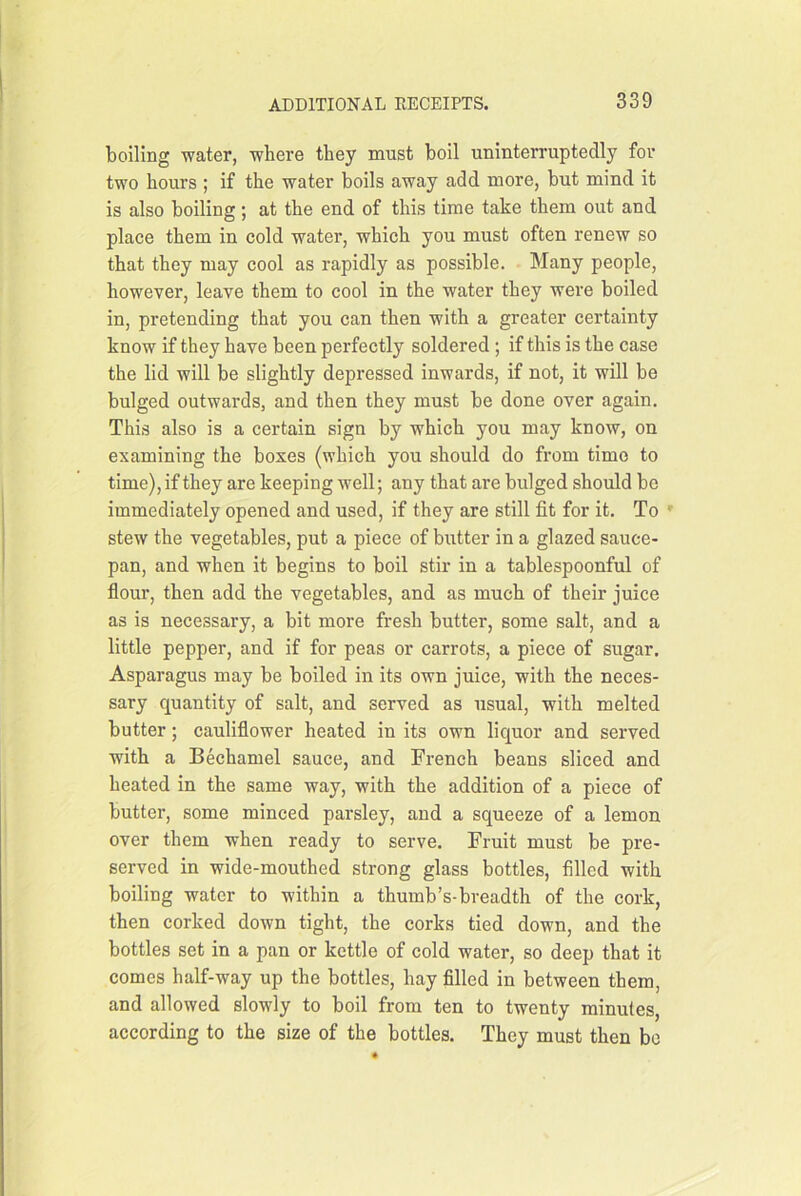 boiling water, where they must boil uninterruptedly for two hours ; if the water boils away add more, but mind it is also boiling; at the end of this time take them out and place them in cold water, which you must often renew so that they may cool as rapidly as possible. Many people, however, leave them to cool in the water they were boiled in, pretending that you can then with a greater certainty know if they have been perfectly soldered ; if this is the case the lid will be slightly depressed inwards, if not, it will be bulged outwards, and then they must be done over again. This also is a certain sign by which you may know, on examining the boxes (which you should do from time to time), if they are keeping well; any that are bulged should be immediately opened and used, if they are still fit for it. To » stew the vegetables, put a piece of butter in a glazed sauce- pan, and when it begins to boil stir in a tablespoonful of flour, then add the vegetables, and as much of their juice as is necessary, a bit more fresh butter, some salt, and a little pepper, and if for peas or carrots, a piece of sugar. Asparagus may be boiled in its own juice, with the neces- sary quantity of salt, and served as usual, with melted butter; cauliflower heated in its own liquor and served with a Bechamel sauce, and French beans sliced and heated in the same way, with the addition of a piece of butter, some minced parsley, and a squeeze of a lemon over them when ready to serve. Fruit must be pre- served in wide-mouthed strong glass bottles, filled with boiling water to within a thumb’s-breadth of the cork, then corked down tight, the corks tied down, and the bottles set in a pan or kettle of cold water, so deep that it comes half-way up the bottles, hay filled in between them, and allowed slowly to boil from ten to twenty minutes, according to the size of the bottles. They must then be