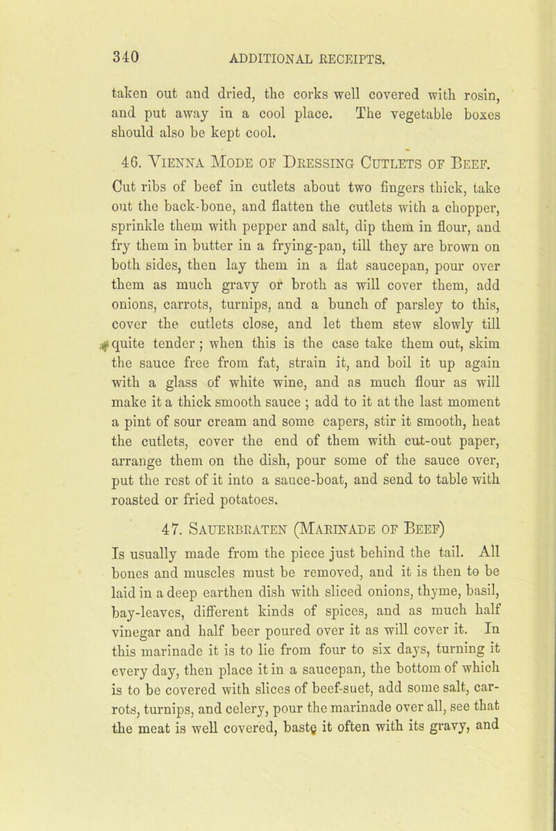 taken out and dried, tke corks well covered with rosin, and put away in a cool place. The vegetable boxes should also be kept cool. 4G. Vienna Mode of Deessing Cutlets of Beef. Cut ribs of beef in cutlets about two fingers thick, take out the back-bone, and flatten the cutlets with a chopper, sprinkle them with pepper and salt, dip them in flour, and fry them in butter in a frying-pan, till they are brown on both sides, then lay them in a flat saucepan, pom* over them as much gravy or broth as will cover them, add onions, carrots, turnips, and a bunch of parsley to this, cover the cutlets close, and let them stew slowly till ;((t quite tender; when this is the case take them out, skim the sauce free from fat, strain it, and boil it up again with a glass of white wine, and as much flour as will make it a thick smooth sauce ; add to it at the last moment a pint of sour cream and some capers, stir it smooth, heat the cutlets, cover the end of them with cut-out paper, arrange them on the dish, pour some of the sauce over, put the rest of it into a sauce-boat, and send to table with roasted or fried potatoes. 47. Sauerbeaten (Marinade of Beef) Is usually made from the piece just behind the tail. All bones and muscles must be removed, and it is then to be laid in a deep earthen dish with sliced onions, thyme, basil, bay-leaves, different kinds of spices, and as much half vinegar and half beer poured over it as will cover it. In this marinade it is to lie from four to six days, turning it every day, then place it in a saucepan, the bottom of which is to be covered with slices of beef-suet, add some salt, car- rots, turnips, and celery, pour the marinade over all, see that the meat is well covered, bast§ it often with its gravy, and