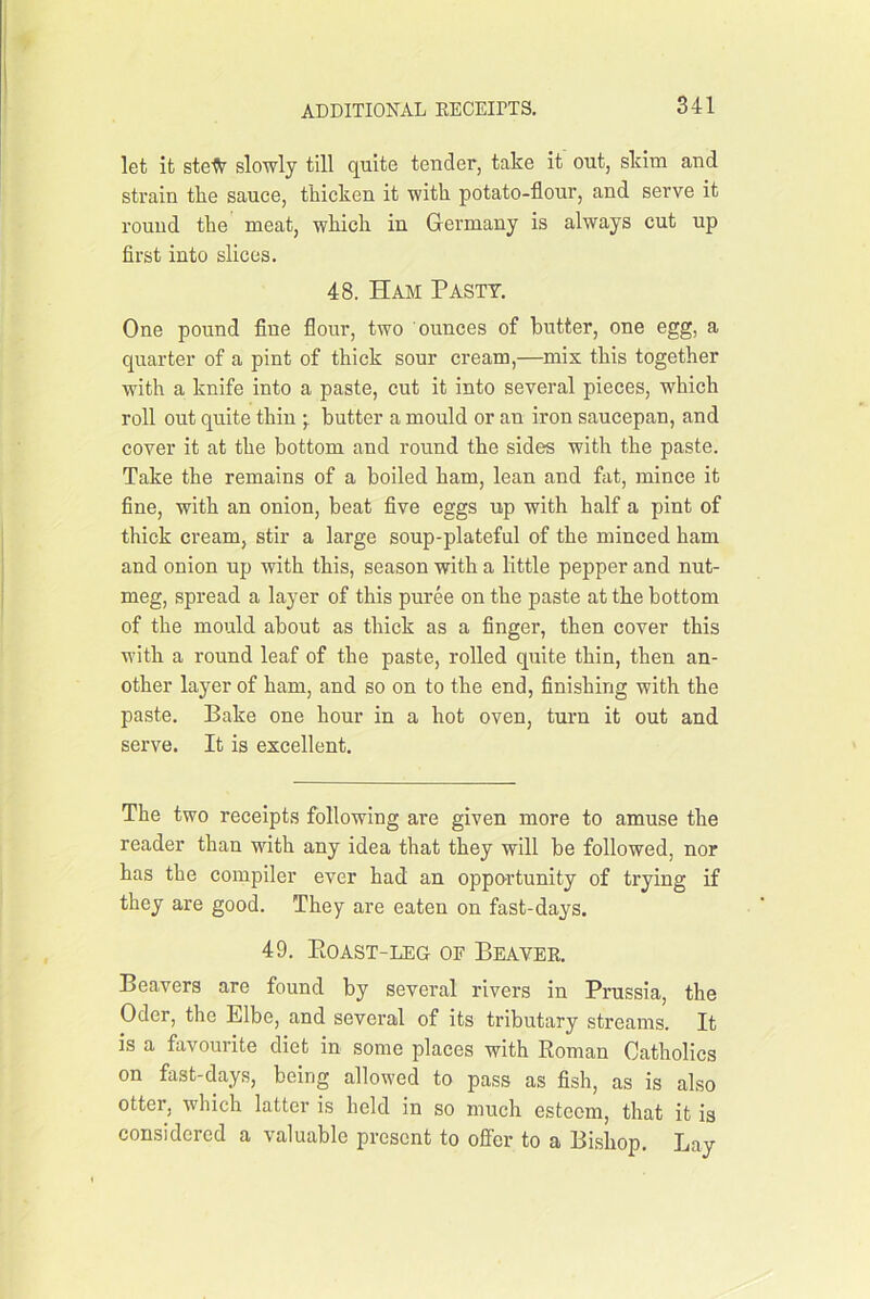 let it stefr slowly till quite tender, take it out, skim and strain the sauce, thicken it with potato-flour, and serve it round the meat, which in Germany is always cut up flrst into slices. 48. Ham Pasty. One pound flne flour, two ounces of butter, one egg, a quarter of a pint of thick sour cream,—mix this together with a knife into a paste, cut it into several pieces, which roll out quite thin butter a mould or an iron saucepan, and cover it at the bottom and round the sides with the paste. Take the remains of a boiled ham, lean and fat, mince it fine, with an onion, beat five eggs up with half a pint of thick cream, stir a large soup-plateful of the minced ham and onion up with this, season with a little pepper and nut- meg, spread a layer of this puree on the paste at the bottom of the mould about as thick as a finger, then cover this with a round leaf of the paste, rolled quite thin, then an- other layer of ham, and so on to the end, finishing with the paste. Bake one hour in a hot oven, turn it out and serve. It is excellent. The two receipts following are given more to amuse the reader than with any idea that they will be followed, nor has the compiler ever had an opportunity of trying if they are good. They are eaten on fast-days. 49. Eoast-leg of Beavee. Beavers are found by several rivers in Prussia, the Oder, the Elbe, and several of its tributary streams. It is a favourite diet in some places with Roman Catholics on fast-days, being allowed to pass as fish, as is also otter, which latter is held in so much esteem, that it is considered a valuable present to offer to a Bishop. Lay