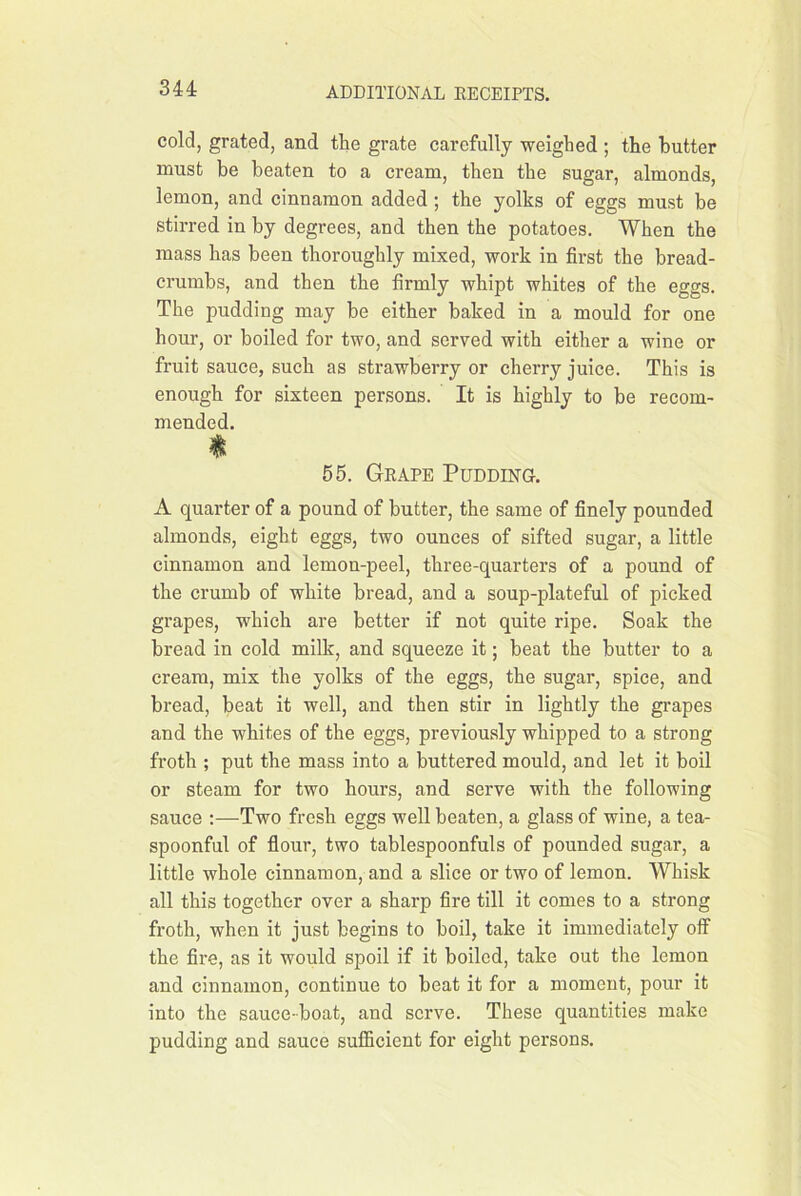 cold, grated, and the grate carefully weighed ; the butter must be beaten to a cream, then the sugar, almonds, lemon, and cinnamon added ; the yolks of eggs must be stirred in by degrees, and then the potatoes. When the mass has been thoroughly mixed, work in first the bread- crumbs, and then the firmly whipt whites of the eggs. The pudding may be either baked in a mould for one hour, or boiled for two, and served with either a wine or fruit sauce, such as strawberry or cherry juice. This is enough for sixteen persons. It is highly to be recom- mended. 55. Geape Pudding. A quarter of a pound of butter, the same of finely pounded almonds, eight eggs, two ounces of sifted sugar, a little cinnamon and lemon-peel, three-quarters of a pound of the crumb of white bread, and a soup-plateful of picked grapes, which are better if not quite ripe. Soak the bread in cold milk, and squeeze it; beat the butter to a cream, mix the yolks of the eggs, the sugar, spice, and bread, beat it well, and then stir in lightly the grapes and the whites of the eggs, previously whipped to a strong froth ; put the mass into a buttered mould, and let it boil or steam for two hours, and serve with the following sauce :—Two fresh eggs well beaten, a glass of wine, a tea- spoonful of flour, two tablespoonfuls of pounded sugar, a little whole cinnamon, and a slice or two of lemon. Whisk all this together over a sharp fire till it comes to a strong froth, when it just begins to boil, take it immediately off the fire, as it would spoil if it boiled, take out the lemon and cinnamon, continue to beat it for a moment, pour it into the sauce-boat, and serve. These quantities make pudding and sauce sufficient for eight persons.