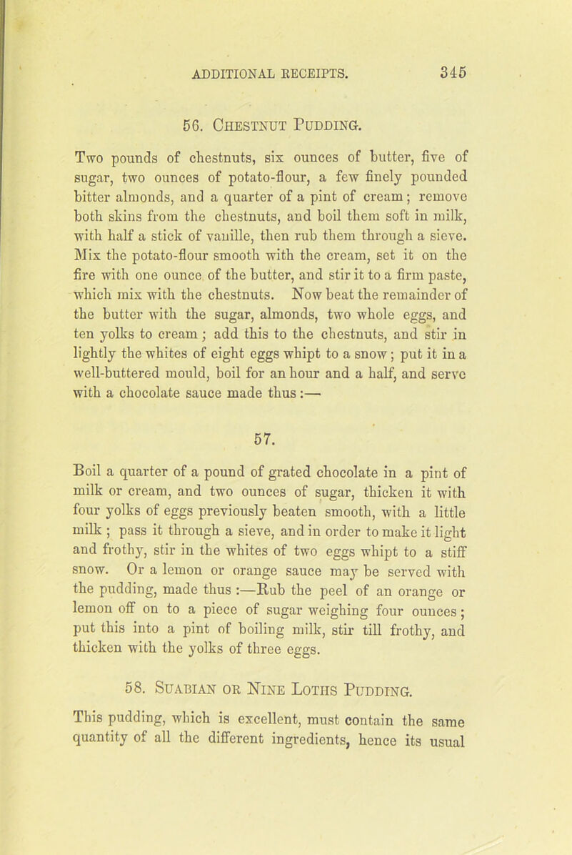 56. Chestnut Pudding. Two pounds of chestnuts, six ounces of butter, five of sugar, two ounces of potato-flour, a few finely pounded bitter almonds, and a quarter of a pint of cream; remove both skins from the chestnuts, and boil them soft in milk, with half a stick of vaiiille, then rub them through a sieve. Mix the potato-flour smooth with the cream, set it on the fire with one ounce of the butter, and stir it to a firm paste, which mix with the chestnuts. Now beat the remainder of the butter with the sugar, almonds, two whole eggs, and ten yolks to cream; add this to the chestnuts, and stir in lightly the whites of eight eggs whipt to a snow; put it in a well-buttered mould, boil for an hour and a half, and serve with a chocolate sauce made thus:— 67. Boil a quarter of a pound of grated chocolate in a pint of milk or cream, and two ounces of sugar, thicken it with four yolks of eggs previously beaten smooth, with a little milk ; pass it through a sieve, and in order to make it light and frothy, stir in the whites of two eggs whipt to a stiff snow. Or a lemon or orange sauce maj' be served with the pudding, made thus :—Rub the peel of an orange or lemon off on to a piece of sugar weighing four ounces; put this into a pint of boiling milk, stir till frothy, and thicken with the yolks of three eggs. 58. SuABiAN OR Nine Lotus Pudding. This pudding, which is excellent, must contain the same quantity of all the different ingredients, hence its usual