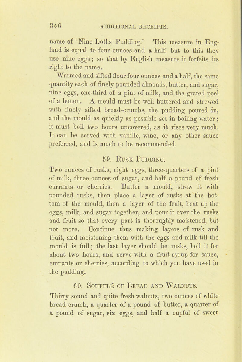 name of ‘ Nine Loths Pudding.’ This measure in Eng- land is equal to four ounces and a half, but to this they use nine eggs; so that by English measure it forfeits its right to the name. Warmed and sifted flour four ounces and a half, the same quantity each of finely pounded almonds, butter, and sugar, nine eggs, one-third of a pint of milk, and the grated peel of a lemon. A mould must be well buttered and strewed wdth finely sifted bread-crumbs, the pudding poured in, and the mould as quickly as possible set in boiling water; it must boil two hours uncovered, as it rises very much. It can be served with vanille, wine, or any other sauce preferred, and is much to be recommended. 69. Eusk Pudding. Two ounces of rusks, eight eggs, three-quarters of a pint of milk, three ounces of sugar, and half a pound of fresh currants or cherries. Butter a mould, strew it with pounded rusks, then place a layer of rusks at the bot- tom of the mould, then a layer of the fruit, beat up the eggs, milk, and sugar together, and pour it over the rusks and fruit so that every part is thoroughly moistened, but not more. Continue thus making layers of rusk and fruit, and moistening them with the eggs and milk till the mould is full; the last layer should be rusks, boil it for about two hours, and serve with a fruit syrup for sauce, currants or cherries, according to which you have used in the pudding. 60. SourFL:^ of Beead and Walnuts. Thirty sound and quite fresh walnuts, two ounces of white bread-crumb, a quarter of a pound of butter, a quarter of a pound of sugar, six eggs, and half a cupful of sweet