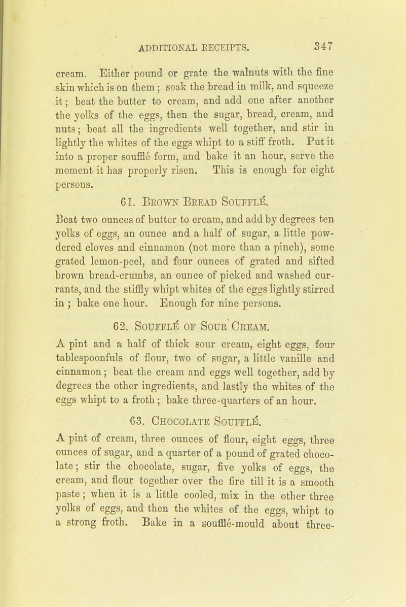 cream. Eltlier pound or grate the walnuts with the fine skin which is on them ; soak the bread in milk, and squeeze it; beat the butter to cream, and add one after another the yolks of the eggs, then the sugar, bread, cream, and nuts; beat all the ingi’edients well together, and stir in lightly the whites of the eggs whipt to a stiff froth. Put it into a proper souffle form, and bake it an hour, serve the moment it has properly risen. This is enough for eight persons. 61. Brown Bread Souffle. Beat two ounces of butter to cream, and add by degrees ten yolks of eggs, an ounce and a half of sugar, a little pow- dered cloves and cinnamon (not more than a pinch), some grated lemon-peel, and four ounces of grated and sifted brown bread-crumbs, an ounce of picked and washed cur- rants, and the stiffly whipt whites of the eggs lightly stirred in ; balce one hour. Enough for nine persons. 62. SouFFLi^ OF Sour Cream. A pint and a half of thick sour cream, eight eggs, four tablespoonfuls of flour, two of sugar, a little vanille and cinnamon; beat the cream and eggs well together, add by degrees the other ingredients, and lastly the whites of the eggs whipt to a froth; bake three-quarters of an hour. 63. Chocolate Souffli^. A pint of cream, three ounces of flour, eight eggs, three ounces of sugar, and a quarter of a pound of grated choco- late ; stir the chocolate, sugar, five yolks of eggs, the cream, and flour together over the fire till it is a smooth paste; when it is a little cooled, mix in the other three yolks of eggs, and then the whites of the eggs, whipt to a strong froth. Bake in a souffle-mould about three-