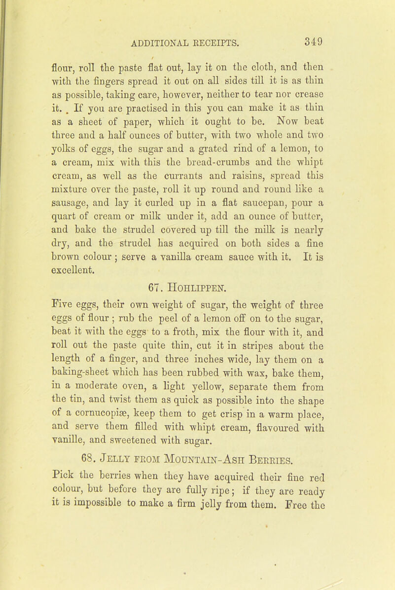 flour, roll the paste flat out, lay it on the cloth, and then with the fingers spread it out on all sides till it is as thin as possible, taking care, however, neither to tear nor crease it. , If you are practised in this you can make it as thin as a sheet of paper, which it ought to be. Now beat three and a half ounces of butter, with two whole and two yolks of eggs, the sugar and a grated rind of a lemon, to a cream, mix with this the bread-crumbs and the whipt cream, as well as the currants and raisins, spread this mixture over the paste, roll it up round and round like a sausage, and lay it curled up in a flat saucepan, pour a quart of cream or milk under it, add an ounce of butter, and bake the strudel covered up till the milk is nearly dry, and the strudel has acquired on both sides a fine brown colour j serve a vauiUa cream sauce with it. It is excellent. 67. Hohlippen. Five eggs, their own weight of sugar, the weight of three eggs of flour ; rub the peel of a lemon off on to the sugar, beat it with the eggs to a froth, mix the flour with it, and roll out the paste quite thin, cut it in stripes about the length of a finger, and three inches wide, lay them on a baking-sheet which has been rubbed with wax, bake them, in a moderate oven, a light yellow, separate them from the tin, and twist them as quick as possible into the shape of a cornucopias, keep them to get crisp in a warm place, and serve them filled with whipt cream, flavom’ed with vanille, and sweetened with sugar. 68. Jelly feom Mountain-Ash Beeeies. Pick the berries when they have acquired their fine red colour, but before they are fully ripe; if they are ready it is impossible to make a firm jelly from them. Free the