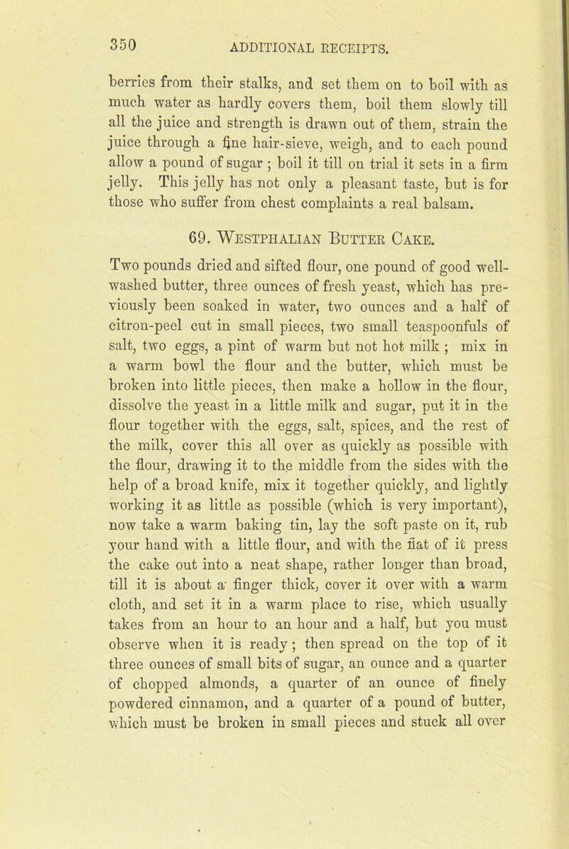 berries from their stalks, and set them on to boil with as much water as hardly covers them, boil them slowly till all the juice and strength is drawn out of them, strain the juice through a fine hair-sieve, weigh, and to each pound allow a pound of sugar; boil it till on trial it sets in a firm jelly. This jelly has not only a pleasant taste, but is for those who suffer from chest complaints a real balsam. 69. Westphalian Butter Cake. Two pounds dried and sifted flour, one pound of good well- washed butter, three ounces of fresh yeast, which has pre- viously been soaked in water, two ounces and a half of citron-peel cut in small pieces, two small teaspoonfuls of salt, two eggs, a pint of warm but not hot milk ; mix in a warm bowl the flour and the butter, which must be broken into little pieces, then make a hollow in the flour, dissolve the yeast in a little milk and sugar, put it in the flour together with the eggs, salt, spices, and the rest of the milk, cover this all over as quickly as possible with the flour, drawing it to the middle from the sides with the help of a broad knife, mix it together quickly, and lightly working it as little as possible (which is very important), now take a warm baking tin, lay the soft paste on it, rub your hand with a little flour, and with the fiat of it press the cake out into a neat shape, rather longer than broad, till it is about a' finger thick, cover it over with a warm cloth, and set it in a warm place to rise, which usually takes from an hour to an hour and a half, but you must observe when it is ready; then spread on the top of it three ounces of small bits of sugar, an ounce and a quarter of chopped almonds, a quarter of an ounce of finely powdered cinnamon, and a quarter of a pound of butter, which must be broken in small pieces and stuck all over