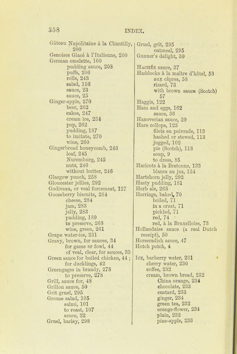 Gateau Napolitaine a la Cliantilly, 200 Genoises Glace ritalienue, 200 German omelette, 160 pudding sauce, 20S puffs, 206 rolls, 243 salad, 156 sauce, 23 sauce, 25 Ginger-apple, 270 beer, 262 cakes, 247 cream ice, 234 pop, 262 pudding, 187 to imitate, 270 •wine, 260 Gingerbread honeycomb, 246 loaf, 245 Nuremburg, 245 nuts, 246 without butter, 246 Glasgow prmch, 258 Gloucester jellies, 292 Godiveau, or veal forcemeat, 127 Gooseberry biscuits, 284 cheese, 284 jam, 283 jelly, 283 pudding, 189 to preserve, 268 wine, gi’een, 261 Grape water-ice, 231 Gravy, bro'wn, for sauces, 34 for game or fowl, 44 of veal, clear, for sauces, 33 Green sauce for boiled chicken, 44 ; for ducklings, 42 Greengages in brandy, 278 to preserve, 278 Grill, sauce for, 48 Grillon sauce, 50 Grit gruel, 295 Grouse salad, 105 salmi, 101 to roast, 107 sauce, 22 Gruel, barley, 298 Gruel, grit, 295 oatmeal, 295 Gunner’s delight, 30 Hach)5e sauce, 37 Haddocks h, la maitre d’hOtel, 53 aux capres, 58 lizard, 73 with brown sauce (Scotch) 57 Haggis, 122 Ham and eggs, 162 sauce, 36 Hanoverian sauce, 20 Hare collops, 123 filets en poivrade, 113 hashed or stewed, 113 jugged, 102 pie (Scotch), 118 soup, 9 to dress, 85 Haricots a la Bretonne, 133 blancs an jus, 134 Hartshorn jelly, 292 Hasty pudding, 181 Herb ale, 263 HeiTings, baked, 70 boiled, 71 in a crust, 71 pickled, 71 red, 74 ■ red, a la Bmxelloise, 73 HoUandaise sauce (a real Dutch receipt), 50 Horseradish sauce, 47 Hotch potch, 4 Ice, barberry water, 231 ' chen-y water, 230 coffee, 232 cream, bro'wn bread, 232 China orange, 234 chocolate, 233 custard, 233 ginger, 234 green tea, 232 orange-flower, 234 plain, 232 f)ine-apple, 233
